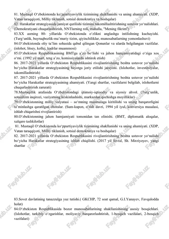 rivojlantirishning beshta ustuvor yo‘nalishi bo‘yicha harakatlar strategiyasining ishlab chiqilishi. (2017 yil fevral, sh. mirziyoyev, yangi shartlar) 56. o‘zbekiston respublikasida avtomobilsozlik sohasining rivojlanishi. (asaka zavodi, deu, samavto, man, kamaz) 57. o‘zbekiston respublikasi “korrupsiyaga qarshi kurashish to‘g‘risida”gi qonunning mazmun-mohiyati. (ijtimoiy yovuzlik, kurashning shakllari va usullari, korrupsiyaga qarshi choralar, jamoatchilikning roli) 58.o‘zbekistonda oliy ta’lim sohasida qabul qilingan qonunlar va ularda belgilangan vazifalar. (islohot, litsey, kollej, kadrlar muammosi) 59.mustaqil o‘zbekistonda ijtimoiy hayotida sport sohasini rivojlantirishning o‘rni. (islohotlar, mablag‘ ajratish, moddiy bazani mustahkamlash) 60.markaziy osiyoda xavfsizlik masalalari, terrorizm, giyohvandlik va odam savdosiga qarshi kurashda o‘zbekiston respublikasining faolligi. (barqarorlik, xavfsizlik, xalqaro tashkilotlar, ikki tomonlama aloqalar) 61. 2017-2021 yillarda o‘zbekiston respublikasini rivojlantirishning beshta ustuvor yo‘nalishi bo‘yicha harakatlar strategiyasining ishlab chiqilishi. (2017 yil fevral, sh. mirziyoyev, yangi shartlar) 62. o‘zbekiston respublikasida avtomobilsozlik sohasining rivojlanishi. (asaka zavodi, deu, samavto, man, kamaz) 63. mustaqillikning ilk davrida o‘zbekistonda davlat suverenitetini mustahkamlash yo‘lidagi sa’y-harakatlar. (uyg‘onish, milliy harakat, til masalasi, siyosiy partiyalar) 64.o‘zbekiston …