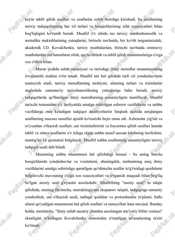 qiymatini belgilaydi. muallif ushbu usullarning umumiyligini tarixiy tadqiqot usuli deb biladi. mazurning ushbu muammoni hal qilishdagi hissasi - bu uning barcha bosqichlarida yondashuvlar va vositalarni, shuningdek, mehnatning aniq ilmiy vazifalarini amalga oshirishga qaratilgan qo'shimcha usullar to'g'risidagi qoidalarni belgilovchi mavzuning o'ziga xos xususiyatlari va o'rganish maqsadi bilan bog'liq bo'lgan asosiy usul g'oyasini asoslashdir. muallifning "asosiy usul" ni talqin qilishida, mening fikrimcha, metodologiyani ekspansiv talqini, tadqiqotga umumiy yondoshish, uni o'tkazish usuli, nafaqat qoidalar va protseduralar to'plami, balki ularni qo'yadigan muammoni hal qilish usullari va tamoyillari ham mavjud. bunday holda, menimcha, "ilmiy uslub nazariy jihatdan asoslangan me'yoriy bilim vositasi" ekanligini ta'kidlagan kovalchenko tomonidan o'rnatilgan an'analarning ta'siri ko'rinadi. ilmiy adabiyotlarda mavjud bo'lgan tarixiy tadqiqotlarning asosiy (an'anaviy) usullarining tasniflarini baholash, mazur qo'shimchalari va ularning tarkibiga oydinlik kiritadi, asoslaydi o'ziga xosligi, maqsadga muvofiqligi va ko'lami (387-486 betlar). ushbu usullarga tarixiy-tizimli, tarixiy-tipologik, tasniflash, tarixiy-dinamik, tarixiy-qiyosiy (taqqoslash), tarixiy-genetik tahlil turlari kiradi. har ikkala holatda ham muallif ularni qo'llashning …