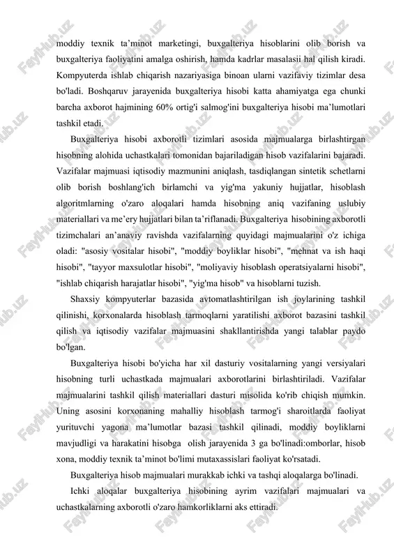 jarayenida 3 ga bo'linadi:omborlar, hisob xona, moddiy texnik ta’minot bo'limi mutaxassislari faoliyat ko'rsatadi. buxgalteriya hisob majmualari murakkab ichki va tashqi aloqalarga bo'linadi. ichki aloqalar buxgalteriya hisobining ayrim vazifalari majmualari va uchastkalarning axborotli o'zaro hamkorliklarni aks ettiradi. tashqi aloqalar boshqaruv vazifalarini amalga oshiruvchi boshqa bo'limlari hamda tashkilot bilan o'zaro hamkorlikni aks ettiradi hisob vazifalari majmualarining o'zaro bog'lanishi buxgalteriya hisobi uslubiyatining buxgalteriya schetlarni olib borish va provodkalarni bajarish tizimiga kiritilgan. provodka - bosh kitob-balans mashina dasturni asosiy modeli hisoblanadi. buxgalteriya hisobining asosiy vositalar hisobi, moliyaviy hisoblash operatsiyalar hisobi, moddiy boyliklar hisobi, mehnat va ish haqi hisobi kabi uchastkalari uchun boshlang'ich dastlabki ma’lumotlar xo'jalik operatsiyalarni boshlang'ich hujjatlarda sodir bo'ladi. ishlab chiqarish harajatlarining buxgalteriya hisobi alohida tashkil etiladi. chunki bunda ish haqi asosiy vositalar materiallari va tayer maxsulot hisobi bo'yicha olingan yakuniy ma’lumotlar asosi bo'ladi. barcha xo'jalik operatsiyalari boshlang'ich buxgalteriya hujjati ushbu operatsiya sodir bo'lganligi haqidagi to'liq va ishonchli hujjatda qayd etiladi. hujjat yuridik …