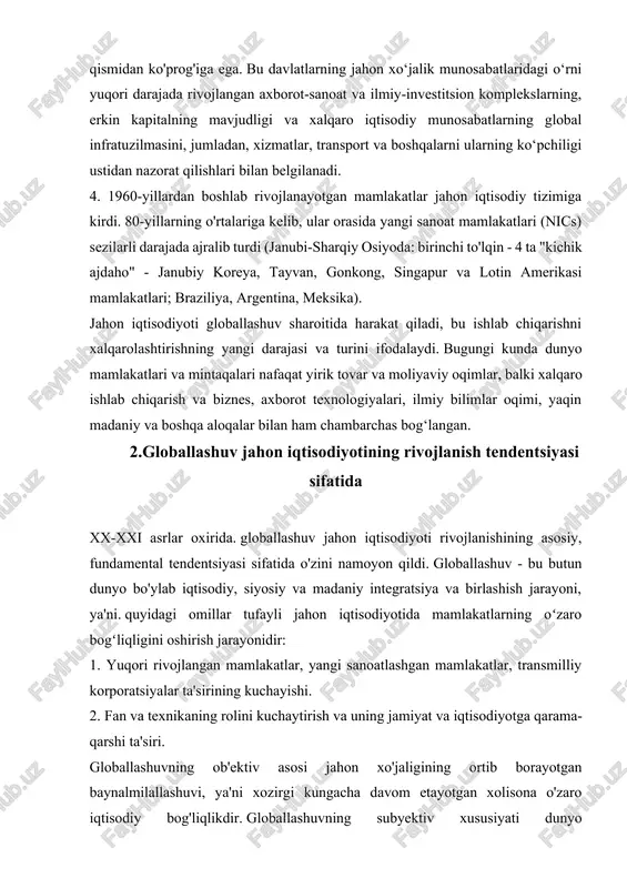 alqarolashtirishning yangi darajasi va turini ifodalaydi. bugungi kunda dunyo mamlakatlari va mintaqalari nafaqat yirik tovar va moliyaviy oqimlar, balki xalqaro ishlab chiqarish va biznes, axborot texnologiyalari, ilmiy bilimlar oqimi, yaqin madaniy va boshqa aloqalar bilan ham chambarchas bog‘langan. 2.globallashuv jahon iqtisodiyotining rivojlanish tendentsiyasi sifatida xx-xxi asrlar oxirida. globallashuv jahon iqtisodiyoti rivojlanishining asosiy, fundamental tendentsiyasi sifatida o'zini namoyon qildi. globallashuv - bu butun dunyo bo'ylab iqtisodiy, siyosiy va madaniy integratsiya va birlashish jarayoni, ya'ni. quyidagi omillar tufayli jahon iqtisodiyotida mamlakatlarning oʻzaro bogʻliqligini oshirish jarayonidir: 1. yuqori rivojlangan mamlakatlar, yangi sanoatlashgan mamlakatlar, transmilliy korporatsiyalar ta'sirining kuchayishi. 2. fan va texnikaning rolini kuchaytirish va uning jamiyat va iqtisodiyotga qarama-qarshi ta'siri. globallashuvning ob'ektiv asosi jahon xo'jaligining ortib borayotgan baynalmilallashuvi, ya'ni xozirgi kungacha davom etayotgan xolisona o'zaro iqtisodiy bog'liqlikdir. globallashuvning subyektiv xususiyati dunyo mamlakatlarini birlashtirishga qaratilgan ongli, maqsadli faoliyatda namoyon bo‘ladi. aynan globallashuvning subyektivligi jahon integratsiya jarayonlarining tezligini belgilaydi. jahon iqtisodiyotining globallashuvi jahon iqtisodiyotidagi sifat …
