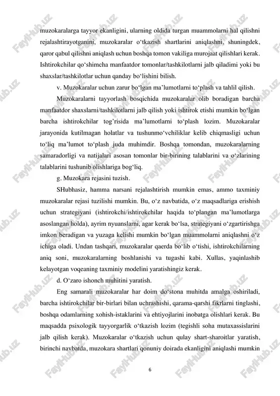 itlar yaratish, birinchi navbatda, muzokara shartlari qonuniy doirada ekanligini aniqlashi mumkin 7 bo‘lgan tashqi mutaxassislarni jalb qilish zarur; ikkinchidan, muzokaralar jarayonini tartibga solish, ishtirokchilarning belgilangan qoidalarni buzishlarini oldini olish. 2-bosqich: muzokaralarni olib borish. ikkinchi bosqich eng muhimi hisoblanadi, negaki, unga muzokara ishtirokchilarining bevosita aloqasi bor. yuqorida muhokama qilingan holatda bo‘lgani kabi, muzokaralar bosqichining barcha elementlari katta rol o‘ynaydi. quyida keltirilgan sxema eng optimal hisoblanadi, shuning uchun oraliq bosqichlar tartibini almashtirmaslik kerak: a. muzokara jarayonining boshlanishi; b. muammoning tavsifi va kun tartibi; v. ishtirokchilarning asosiy manfaatlarini aniqlash; g. kelishuvga asos solishi mumkin bo‘lgan taklif variantlarini ishlab chiqish. 3-bosqich: kelishuv natijalari. shartnomaga erishish bosqichi yuqorida qayd etilgan holatlarning natijasidir. ushbu bosqichda muzokara ishtirokchilari o‘z manfaatlarini qondiradigan kelishuvga erishishadi. ushbu bosqich bir nechta oraliqdan iborat. bular: a. kelishuv variantlarini aniqlash; b. muammoni echishning yakuniy muhokamasi; v. rasmiy rozilikni qo‘lga kiritish. 2. huquqiy konsultatsiya va muzokaralar mazmuni. muzokaralar shartli ikkita ichki jihatga bo‘linadi: tashkiliy …