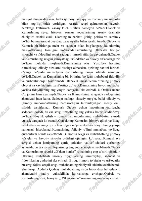 h otabek uchun hayotining oxirigacha sadoqatli qoladi, bu esa sevgi timsolining eng yuksak ko‘rinishidir.sevgi yo‘lida fidoyilik qilish – roman qahramonlarining muhabbatini yanada yuksak darajada ko‘rsatadi.otabekning kumushni himoya qilish yo‘lidagi harakatlari va uning qiz uchun qilgan sa’y-harakatlari fidoyilikning yorqin namunasi hisoblanadi.kumushning fojiaviy o‘limi muhabbat yo‘lidagi qurbonlikni o‘zida aks ettiradi. bu hodisa sevgi va muhabbatning ijtimoiy to‘siqlar va hayotiy sinovlar oldidagi ojizligini ko‘rsatadi.kumush o‘z sevgisi uchun jamiyatning qattiq qoidalari va urf-odatlari qurboniga aylanadi, bu esa roman fojeasining eng yuqori nuqtasi hisoblanadi.otabek va kumushning sevgisi ,,o‘tkan kunlar” romanining eng ta’sirli qismidir. ularning muhabbati insoniy tuyg‘ularning samimiyligi, sadoqat va fidoyilikning qudratini aks ettiradi. biroq, ijtimoiy to‘siqlar va urf-odatlar bu sevgi fojiasi orqali sevgi-muhabbatning ziddiyatli tabiatini ochib beradi. shu tariqa, abdulla qodiriy muhabbatning inson hayotidagi hal qiluvchi ahamiyatini badiiy yuksaklikda ko‘rsatishga erishgan.otabek va kumushning sevgi hikoyasi ,,o‘tkan kunlar” romanining markaziy chizig‘i bo‘lib, u yozuvchi tomonidan sevgi-muhabbatning turli jihatlarini yoritish uchun mohirona ishlatilgan. bu sevgi nafaqat …