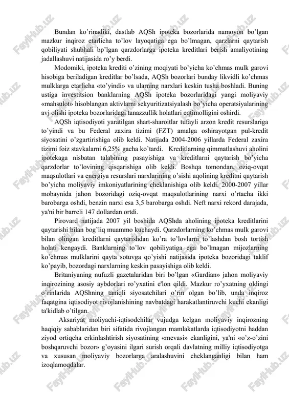 mulklarini qayta sotuvga qo’yishi natijasida ipoteka bozoridagi taklif ko’payib, bozordagi narxlarning keskin pasayishiga olib keldi. britaniyaning nufuzli gazetalaridan biri bo’lgan «gardian» jahon moliyaviy inqirozining asosiy aybdorlari ro’yxatini e'lon qildi. mazkur ro’yxatning oldingi o’rinlarida aqshning taniqli siyosatchilari o’rin olgan bo’lib, unda inqiroz faqatgina iqtisodiyot rivojlanishining navbatdagi harakatlantiruvchi kuchi ekanligi ta'kidlab o’tilgan. aksariyat moliyachi-iqtisodchilar vujudga kelgan moliyaviy inqirozning haqiqiy sabablaridan biri sifatida rivojlangan mamlakatlarda iqtisodiyotni haddan ziyod ortiqcha erkinlashtirish siyosatining «mevasi» ekanligini, ya'ni «o’z-o’zini boshqaruvchi bozor» g’oyasini ilgari surish orqali davlatning milliy iqtisodiyotga va xususan moliyaviy bozorlarga aralashuvini cheklanganligi bilan ham izoqlamoqdalar. shu o’rinda, jahon moliyaviy inqirozining yuzaga kelishida asosiy sabab – moliyaviy resurslar bilan real ishlab chiqarish hajmi o’rtasidagi mutanosiblikning keskin buzilishi hisoblanishini ta'kidlash lozim. pul muomalasi qonunlaridan ma'lumki, iqtisodiyot sog’lom va barqaror amal qilishi uchun muomalaga chiqarilayotgan pul massasi bilan tovar va xizmatlar ishlab chiqarish real hajmi o’rtasida muayyan nisbatga amal qilinishi lozim. biroq, milliy iqtisodiyotlarning baynalminallashuvi va globallashuv jarayonlari …