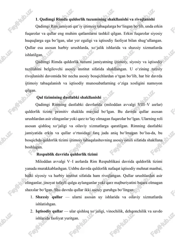 miqdorda qullar ta’minlangan. bu davrda qullar nafaqat dehqonchilik va uy-ro‘zg‘or ishlarida, balki hunarmandchilik, savdo, hatto ma’muriy va harbiy xizmatlarda ham ishlatilgan. imperiya davrida qullar turli kategoriyalarga ajratilgan: · domestik qullar — uy ishlarida ishlovchi qullar. · agrar qullar — yer egalarining villalari va latifundiyalarida ishlovchi qishloq xo‘jaligi qullari. · sanoat va savdo qullari — konlar, hunarmandchilik va bozor ishlarida faoliyat yurituvchi qullar. bu davrda qullarning iqtisodiy ahamiyati shunchalik katta bo‘ldiki, rim iqtisodiyoti deyarli ularning mehnatiga bog‘liq bo‘lgan. shu bilan birga, quldorlik tizimi imperiyaning siyosiy barqarorligini ta’minlashda ham muhim rol o‘ynagan: yer egalarining qudrati va fuqarolarning ishchi kuchi asosan qullar mehnati orqali saqlangan. qul tizimining ijtimoiy va huquqiy rivojlanishi rim tarixida quldorlik tizimi nafaqat iqtisodiy, balki huquqiy va ijtimoiy jihatdan ham rivojlangan. qullar bilan bog‘liq qonuniy normalar ularning ayrim huquqlarini himoya qilgan, masalan, egasining shafqatsiz munosabatidan himoya qilish, ma’lum shartlar asosida erkinlashtirish (manumissiya) imkoniyatini berish. shu bilan birga, qullarning erkinlashtirilganlari yangi …