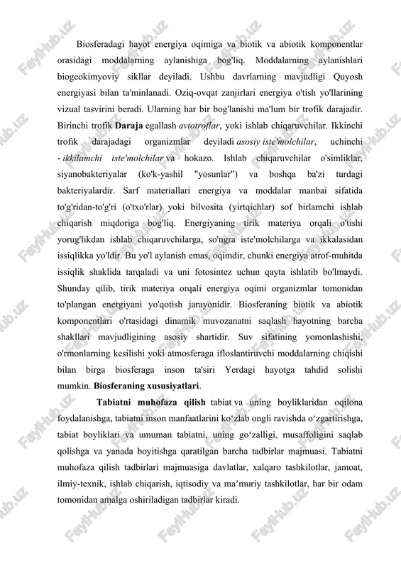 rining vizual tasvirini beradi. ularning har bir bog'lanishi ma'lum bir trofik darajadir. birinchi trofik daraja egallash avtotroflar, yoki ishlab chiqaruvchilar. ikkinchi trofik darajadagi organizmlar deyiladi asosiy iste'molchilar, uchinchi - ikkilamchi iste'molchilar va hokazo. ishlab chiqaruvchilar o'simliklar, siyanobakteriyalar (ko'k-yashil "yosunlar") va boshqa ba'zi turdagi bakteriyalardir. sarf materiallari energiya va moddalar manbai sifatida to'g'ridan-to'g'ri (o'txo'rlar) yoki bilvosita (yirtqichlar) sof birlamchi ishlab chiqarish miqdoriga bog'liq. energiyaning tirik materiya orqali o'tishi yorug'likdan ishlab chiqaruvchilarga, so'ngra iste'molchilarga va ikkalasidan issiqlikka yo'ldir. bu yo'l aylanish emas, oqimdir, chunki energiya atrof-muhitda issiqlik shaklida tarqaladi va uni fotosintez uchun qayta ishlatib bo'lmaydi. shunday qilib, tirik materiya orqali energiya oqimi organizmlar tomonidan to'plangan energiyani yo'qotish jarayonidir. biosferaning biotik va abiotik komponentlari o'rtasidagi dinamik muvozanatni saqlash hayotning barcha shakllari mavjudligining asosiy shartidir. suv sifatining yomonlashishi, o'rmonlarning kesilishi yoki atmosferaga ifloslantiruvchi moddalarning chiqishi bilan birga biosferaga inson ta'siri yerdagi hayotga tahdid solishi mumkin. biosferaning xususiyatlari. tabiatni muhofaza qilish tabiat va uning …