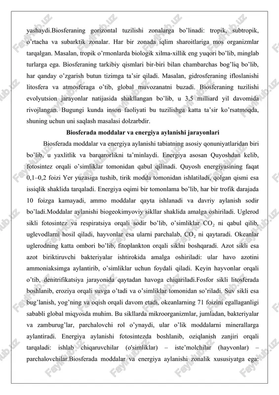 n bo’lib, u 3,5 milliard yil davomida rivojlangan. bugungi kunda inson faoliyati bu tuzilishga katta ta’sir ko’rsatmoqda, shuning uchun uni saqlash masalasi dolzarbdir. biosferada moddalar va energiya aylanishi jarayonlari biosferada moddalar va energiya aylanishi tabiatning asosiy qonuniyatlaridan biri bo’lib, u yaxlitlik va barqarorlikni ta’minlaydi. energiya asosan quyoshdan kelib, fotosintez orqali o’simliklar tomonidan qabul qilinadi. quyosh energiyasining faqat 0,1–0,2 foizi yer yuzasiga tushib, tirik modda tomonidan ishlatiladi, qolgan qismi esa issiqlik shaklida tarqaladi. energiya oqimi bir tomonlama bo’lib, har bir trofik darajada 10 foizga kamayadi, ammo moddalar qayta ishlanadi va davriy aylanish sodir bo’ladi.moddalar aylanishi biogeokimyoviy sikllar shaklida amalga oshiriladi. uglerod sikli fotosintez va respiratsiya orqali sodir bo’lib, o’simliklar co₂ ni qabul qilib, uglevodlarni hosil qiladi, hayvonlar esa ularni parchalab, co₂ ni qaytaradi. okeanlar uglerodning katta ombori bo’lib, fitoplankton orqali siklni boshqaradi. azot sikli esa azot biriktiruvchi bakteriyalar ishtirokida amalga oshiriladi: ular havo azotini ammoniaksimga aylantirib, o’simliklar uchun foydali qiladi. keyin …