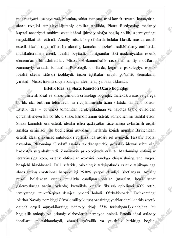 da, kognitiv psixologiya estetik idealni shema sifatida izohlaydi: inson tajribalari orqali go’zallik shemalarini yaratadi. misol: travma orqali buzilgan ideal terapiya bilan tiklanadi. estetik ideal va shaxs kamoloti ozaro bogliqligi estetik ideal va shaxs kamoloti ortasidagi bogliqlik dialektik xususiyatga ega bo’lib, ular birbirini toldiruvchi va rivojlantiruvchi tizim sifatida namoyon boladi. estetik ideal – bu shaxs tomonidan idrok etiladigan va hayotga tatbiq etiladigan go’zallik meyorlari bo’lib, u shaxs kamolotining estetik komponentini tashkil etadi. shaxs kamoloti esa estetik idealni ichki qadriyatlar sistemasiga aylantirish orqali amalga oshiriladi. bu bogliqlikni quyidagi jihatlarda korish mumkin.birinchidan, estetik ideal shaxsning ontologik rivojlanishida asosiy rol oynaydi. falsafiy nuqtai nazardan, platonning “davlat” asarida takidlanganidek, go’zallik ideyasi ruhni oliy haqiqatga yaqinlashtiradi. zamonaviy psixologiyada esa, a. maslouning ehtiyojlar ierarxiyasiga kora, estetik ehtiyojlar ozo’zini royobga chiqarishning eng yuqori bosqichi hisoblanadi. dalil sifatida, psixologik tadqiqotlarda estetik tajribaga ega shaxslarning emotsional barqarorligi 2530% yuqori ekanligi isbotlangan. amaliy misol: bolalikdan estetik muhitda osadigan bolalar (masalan, bogli …