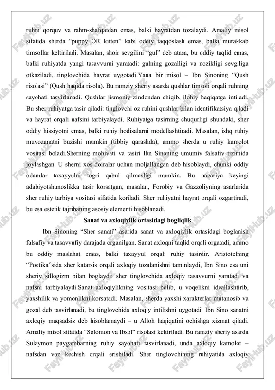 iladi, tinglovchida hayrat uygotadi.yana bir misol – ibn sinoning “qush risolasi” (qush haqida risola). bu ramziy sheriy asarda qushlar timsoli orqali ruhning sayohati tasvirlanadi. qushlar jismoniy zindondan chiqib, ilohiy haqiqatga intiladi. bu sher ruhiyatga tasir qiladi: tinglovchi oz ruhini qushlar bilan identifikatsiya qiladi va hayrat orqali nafsini tarbiyalaydi. ruhiyatga tasirning chuqurligi shundaki, sher oddiy hissiyotni emas, balki ruhiy hodisalarni modellashtiradi. masalan, ishq ruhiy muvozanatni buzishi mumkin (tibbiy qarashda), ammo sherda u ruhiy kamolot vositasi boladi.sherning mohiyati va tasiri ibn sinoning umumiy falsafiy tizimida joylashgan. u sherni xos doiralar uchun moljallangan deb hisoblaydi, chunki oddiy odamlar taxayyulni togri qabul qilmasligi mumkin. bu nazariya keyingi adabiyotshunoslikka tasir korsatgan, masalan, forobiy va gazzoliyning asarlarida sher ruhiy tarbiya vositasi sifatida koriladi. sher ruhiyatni hayrat orqali ozgartiradi, bu esa estetik tajribaning asosiy elementi hisoblanadi. sanat va axloqiylik ortasidagi bogliqlik ibn sinoning “sher sanati” asarida sanat va axloqiylik ortasidagi boglanish falsafiy va tasavvufiy darajada organilgan. sanat …