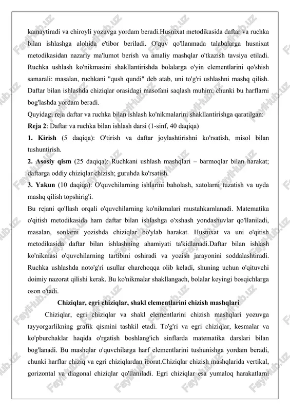 hka ushlash ko'nikmasini shakllantirishda bolalarga o'yin elementlarini qo'shish samarali: masalan, ruchkani "qush qundi" deb atab, uni to'g'ri ushlashni mashq qilish. daftar bilan ishlashda chiziqlar orasidagi masofani saqlash muhim, chunki bu harflarni bog'lashda yordam beradi. quyidagi reja daftar va ruchka bilan ishlash ko'nikmalarini shakllantirishga qaratilgan: reja 2: daftar va ruchka bilan ishlash darsi (1-sinf, 40 daqiqa) 1. kirish (5 daqiqa): o'tirish va daftar joylashtirishni ko'rsatish, misol bilan tushuntirish. 2. asosiy qism (25 daqiqa): ruchkani ushlash mashqlari – barmoqlar bilan harakat; daftarga oddiy chiziqlar chizish; guruhda ko'rsatish. 3. yakun (10 daqiqa): o'quvchilarning ishlarini baholash, xatolarni tuzatish va uyda mashq qilish topshirig'i. bu rejani qo'llash orqali o'quvchilarning ko'nikmalari mustahkamlanadi. matematika o'qitish metodikasida ham daftar bilan ishlashga o'xshash yondashuvlar qo'llaniladi, masalan, sonlarni yozishda chiziqlar bo'ylab harakat. husnixat va uni o'qitish metodikasida daftar bilan ishlashning ahamiyati ta'kidlanadi.daftar bilan ishlash ko'nikmasi o'quvchilarning tartibini oshiradi va yozish jarayonini soddalashtiradi. ruchka ushlashda noto'g'ri usullar charchoqqa olib keladi, shuning …