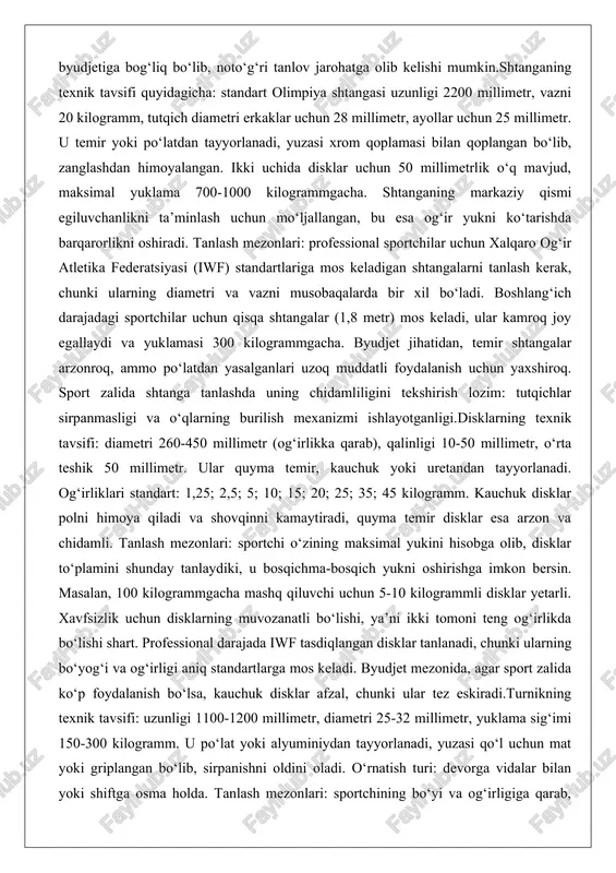 latdan yasalganlari uzoq muddatli foydalanish uchun yaxshiroq. sport zalida shtanga tanlashda uning chidamliligini tekshirish lozim: tutqichlar sirpanmasligi va o‘qlarning burilish mexanizmi ishlayotganligi.disklarning texnik tavsifi: diametri 260-450 millimetr (og‘irlikka qarab), qalinligi 10-50 millimetr, o‘rta teshik 50 millimetr. ular quyma temir, kauchuk yoki uretandan tayyorlanadi. og‘irliklari standart: 1,25; 2,5; 5; 10; 15; 20; 25; 35; 45 kilogramm. kauchuk disklar polni himoya qiladi va shovqinni kamaytiradi, quyma temir disklar esa arzon va chidamli. tanlash mezonlari: sportchi o‘zining maksimal yukini hisobga olib, disklar to‘plamini shunday tanlaydiki, u bosqichma-bosqich yukni oshirishga imkon bersin. masalan, 100 kilogrammgacha mashq qiluvchi uchun 5-10 kilogrammli disklar yetarli. xavfsizlik uchun disklarning muvozanatli bo‘lishi, ya’ni ikki tomoni teng og‘irlikda bo‘lishi shart. professional darajada iwf tasdiqlangan disklar tanlanadi, chunki ularning bo‘yog‘i va og‘irligi aniq standartlarga mos keladi. byudjet mezonida, agar sport zalida ko‘p foydalanish bo‘lsa, kauchuk disklar afzal, chunki ular tez eskiradi.turnikning texnik tavsifi: uzunligi 1100-1200 millimetr, diametri 25-32 millimetr, yuklama sig‘imi …