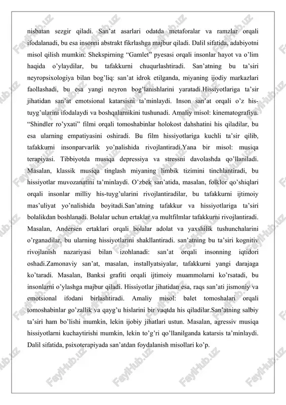 yasi. tibbiyotda musiqa depressiya va stressni davolashda qo’llaniladi. masalan, klassik musiqa tinglash miyaning limbik tizimini tinchlantiradi, bu hissiyotlar muvozanatini ta’minlaydi. o’zbek san’atida, masalan, folklor qo’shiqlari orqali insonlar milliy his-tuyg’ularini rivojlantiradilar, bu tafakkurni ijtimoiy mas’uliyat yo’nalishida boyitadi.san’atning tafakkur va hissiyotlariga ta’siri bolalikdan boshlanadi. bolalar uchun ertaklar va multfilmlar tafakkurni rivojlantiradi. masalan, andersen ertaklari orqali bolalar adolat va yaxshilik tushunchalarini o’rganadilar, bu ularning hissiyotlarini shakllantiradi. san’atning bu ta’siri kognitiv rivojlanish nazariyasi bilan izohlanadi: san’at orqali insonning iqtidori oshadi.zamonaviy san’at, masalan, installyatsiyalar, tafakkurni yangi darajaga ko’taradi. masalan, banksi grafiti orqali ijtimoiy muammolarni ko’rsatadi, bu insonlarni o’ylashga majbur qiladi. hissiyotlar jihatidan esa, raqs san’ati jismoniy va emotsional ifodani birlashtiradi. amaliy misol: balet tomoshalari orqali tomoshabinlar go’zallik va qayg’u hislarini bir vaqtda his qiladilar.san’atning salbiy ta’siri ham bo’lishi mumkin, lekin ijobiy jihatlari ustun. masalan, agressiv musiqa hissiyotlarni kuchaytirishi mumkin, lekin to’g’ri qo’llanilganda katarsis ta’minlaydi. dalil sifatida, psixoterapiyada san’atdan foydalanish misollari ko’p. san’atning shaxsiy rivojlanishdagi o’rni …