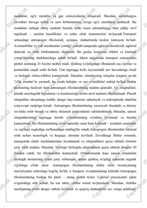 yniqsa, shaharlarida keskin namoyon bo'ladi. avtomobillar va yuk mashinalari yonilg'i yonishi natijasida uglerod monoksidi, uglerod dioksidi va zolik birikmalarini chiqaradi. bu gazlar issiqxona effekti va kislotali yomg'irlarning shakllanishiga sabab bo'ladi. jahon miqyosida transport emissiyalari global isishning 25 foizini tashkil etadi. qishloq xo'jaligidagi ifloslanish esa o'g'itlar va pestitsidlar orqali sodir bo'ladi. ular tuproqqa kirib, keyinchalik suv havzalariga o'tadi va biologik xilma-xillikni kamaytiradi. masalan, nitratlarning ortiqcha miqdori suvda "o'lik zonalar"ni yaratadi, bu yerda baliqlar va suv o'simliklari nobud bo'ladi.shahar aholisining faoliyati ham antropogen ifloslanishning muhim qismidir. uy chiqindilari, plastik maishigulik buyumlari va kanalizatsiya tizimi atrof muhitni ifloslantiradi. plastik chiqindilar okeanlarga tushib, dengiz hayvonlarini zaharlaydi va mikroplastik shaklida oziq-ovqat zanjiriga kiradi. antropogen ifloslanishning xususiyati shundaki, u doimiy ravishda ortib boradi va tabiiy tiklanish jarayonlarini sekinlashtiradi. masalan, sanoat chiqindilarining tuproqqa kirishi o'simliklarning o'sishini to'xtatadi va hosilni kamaytiradi. bu ifloslanishning ta'siri iqtisodiy zarar ham keltiradi – tozalash xarajatlari va sog'liqni saqlashga sarflanadigan mablag'lar ortadi.antropogen ifloslanishni …