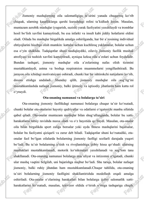 da, har bir a’zosining individual ehtiyojlarini hisobga olish mumkin: kattalar uchun kuchliroq yuklamalar, bolalar uchun esa o‘yin shaklida. tadqiqotlar shuni tasdiqlaydiki, oilaviy jismoniy faollik mushak atrofiyasi va tushish xavfini kamaytiradi, ayniqsa keksa oila a’zolari uchun foydalidir. bundan tashqari, jismoniy mashqlar oila a’zolarining nafas olish tizimini mustahkamlaydi, astma va boshqa respiratsion muammolarni yengillashtiradi. bu jarayon oila ichidagi motivatsiyani oshiradi, chunki har bir ishtirokchi natijalarni ko‘rib, davom etishga undaladi. shunday qilib, jismoniy mashqlar oila sog‘lig‘ini mustahkamlashda nafaqat jismoniy, balki ijtimoiy va iqtisodiy jihatlarda ham katta rol o‘ynaydi. ota-onaning namunasi va bolalarga ta’siri ota-onaning jismoniy faollikdagi namunasi bolalarga chuqur ta’sir ko‘rsatadi, chunki bolalar ota-onalarini hayotiy qadriyatlar va odatlarni o‘rgatuvchi manba sifatida qabul qiladi. ota-onalar muntazam mashqlar bilan shug‘ullanganda, bolalar bu xatti-harakatlarni tabiiy ravishda nusxa oladi va o‘z hayotida qo‘llaydi. masalan, ota-onalar oila bilan birgalikda sport zaliga borsalar yoki uyda fitness mashqlarini bajarsalar, bolalar bu faoliyatni qiziqarli va zarur deb biladi. tadqiqotlar shuni ko‘rsatadiki, …