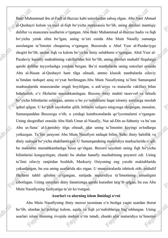 ng ustozlari orasida abu al-hasan al-qushayri ham tilga olinadi, ammo klassik manbalarda oilaviy ta’limdan tashqari aniq ro‘yxat berilmagan.abu muin nasafiyning ta’limi samarqand madrasalarida munozaralar orqali boyitilgan, u ash’ariya va mutazila vakillari bilan bahslashib, o‘z fikrlarini mustahkamlagan. buxoro ilmiy muhiti tasavvuf va falsafa bo‘yicha bilimlarini oshirgan, ammo u bu yo‘nalishlarni faqat islomiy asoslarga moslab qabul qilgan. u ko‘plab sayohatlar qilib, bilimini xalqaro miqyosga chiqargan, masalan, samarqanddan buxoroga o‘tib, u yerdagi kutubxonalarda qo‘lyozmalarni o‘rgangan. uning shogirdlari orasida abu hafs umar al-nasafiy, nur ad-din as-sabuniy va ba’zan abu as-sana’ al-lamishiy tilga olinadi, ular uning ta’limotini keyingi avlodlarga yetkazgan. ta’lim jarayoni abu muin nasafiyni nafaqat bilim, balki ilmiy halollik va diniy sadoqat bo‘yicha shakllantirgan. u samarqandning maturidiya markazlarida o‘qib, bu maktabni mustahkamlashga hissa qo‘shgan. buxoro sayohati uning fiqh bo‘yicha bilimlarini kengaytirgan, chunki bu shahar hanafiy mazhabining poytaxti edi. uning ta’limi oilaviy zanjirdan boshlab, markaziy osiyoning eng yaxshi maktablarida yakunlangan, bu esa uning asarlarida aks …