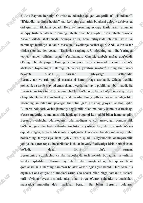 ismoniy hayot sababli, ikkinchisi, ruhiy xayot sababli”. shunga ko’ra ularni uzviy birlikda olib qarash tarbiya ishida muhimdir. uning quyidagi so’zi ancha ibratlidir: “zamondan yaxshiroq ta’lim beruvchi muallimni, insondan yaxshiroq ta’lim oladigan o’quvchini ko’rmadim”7. uning bu so’zlaridan bir tomondan ijtimoiy muhitni bola tarbiyasi uchun hal qiluvchi ta’sirni anglasak, ikkinchi tomondan inson shaxsi ta’lim natijasida kamolotga yerishib borishi mumkinligini anglaymiz. 3) abu rayhon beruniy “o’tmish avlodlardan qolgan yodgorliklar”, “hindiston”, “e’tiqodlar va dinlar haqida” kabi ko’pgina asarlarida bolalarni axloqiy tarbiyasiga oid qimmatli fikrlarni yozadi. beruniy insonning axloqiy fazilatlarini, umuman axloqiy tushunchalarni insonning tabiati bilan bog’laydi. inson tabiati ota-ona. avvalo oilada shakllanadi. shunga ko’ra, bola tarbiyasida ota-ona ta’siri va namunaga benihoya kattadir. masalan, u ayollarga nasihat qilib, abdulla ibn ja’far tilidan shunday deb yozadi. “rashkdan saqlangin. u taloqning kalitidir. yeringga tez-tez tanbeh qilishni senga ta’qiqlayman. chunki, tanbeh nafrat uyg’otadi. o’zingni bezab yurgin. buning uchun yaxshi vosita surmadir. yana xushbo’y atirlardan foydalangin. ularnig ichida eng …