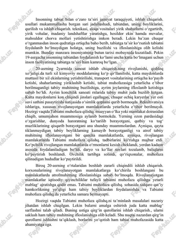 iatning biror komponentiga koʻrsatilgan arzimagan taʼsir hech kutilmagan katta oʻzgarishlarga, xususan xavfli oʻzgarishlarga olib kelishi mumkin. har qanday tirik mavjudot oʻz atrofini oʻrab turgan tabiiy muhit bilan oʻzaro taʼsirda boʻladi, undan oʻziga kerakli narsalarni oladi, shu muhitda moslashadi, muhit tarkibiga, undagi modda va energiyaning aylanma harakatiga maʼlum darajada oʻzgarish kiritadi. yerning havo qobigʻidagi hozirgi gazlar tarkibi, miqdori, ayrim foydali qazilmalari, mas., ohaktosh, toshkoʻmir, qoʻngʻir koʻmirning hosil boʻlishi, tuproq qoplamining tarkib topishi, rivojlanishi organizmlarning hayot faoliyati natijasidir. organik dunyoning tabiiy muhit bilan oʻzaro taʼsiri biologik evolyutsiya jarayonida yangi turlarning paydo boʻlishi, raqib turlar sonining koʻpayishi yoki kamayishi va atrof muhitning oʻzgarishi natijasida oʻzgaradi. yerda odamnish paydo boʻlishi organik dunyo bilan tabiiy muhit oʻrtasidagi oʻzaro munosabatni tubdan oʻzgartirib yubordi. inson tabiatga mehnat qurollari vositasida yaylovlardan notoʻgʻri foydalanish oqibatida taʼsir koʻrsatadi. u oʻzining tabiat bilan boʻlgan oʻzaro taʼsiri usullarini takomillashtirib boradi. natijada inson yashay oladigan hudud kengayadi, foydalaniladigan tabiiy elementlar soni va hajmi …