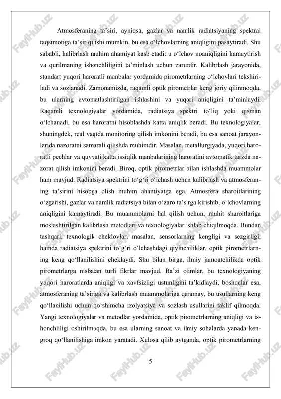 ari atmosfera ta'siriga qarshi chidamlilikni oshirishga qaratilgan. atmosferaning ta’siri, masalan, namlik, gazlar yoki chang, radiatsiya spektrining o‘zgarishiga olib kelishi mumkin, bu esa o‘lchovlarning xato bo‘lishiga sabab bo‘ladi. bu muammoni hal qilish uchun, odatda, atmosferaning ta’sirini hisobga olgan holda, maxsus filtrlar va muhit sharoitlariga moslashtirilgan kalibrlash metodlari qo‘llanadi. bundan tashqari, zamonaviy raqamli optik pirometrlar, ularning kalibrlash jarayonini avtomatlashtirish va real vaqt monitoring qilish imkoniyatini taqdim etadi, bu esa o‘lchovlarning aniqligi va ishonchliligini yanada oshiradi. kalibrlashda qo‘llaniladigan yana bir muhim usul – bu o‘lchovlarning takrorlanishi va statistik tahlil qilishdir. bu usul orqali, o‘lchovlar orasidagi farqlar aniqlanadi va ularning muayyan muhit sharoitlariga mos kelishi ta’minlanadi. shu bilan birga, kalibrlash jarayonida, ishlab chiqaruvchilar tomonidan taqdim etilgan kalibrlash standartlari va metodikalarga amal qilish muhimdir, chunki bu usullar yuqori haroratlarda ishlash uchun maxsus mo‘ljallangan. yuqori haroratli muhitlarda o‘lchovlarni to‘g‘ri va ishonchli bajarish uchun, kalibrlash usullari va amaliy qo‘llanilish jarayonlari doimiy ravishda takomillashtirilmoqda. yangi texnologiyalar, masalan, raqamli …