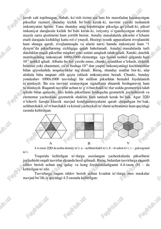 adi. biroq, unga ishlov berishga xar doim ham ijobiy xizmat ko`rsatmaydi. chunki, tasvirdagi ranglar kompyuterda 232 yorug`lik energiyasida ifodalanadi. bu esa tasvirdagi obyektni turli xil halaqitlardan tozalashga qiyinchiliklar tug`diradi. bu haqida ikkinchi bobda batafsil keltirib o`tamiz. shu o`rinda qancha piksellar miqdori etarli? – degan savol tug`iladi. bu savolga umumiy javob xali topilmagan. sabab, ko`rish tizimi ma`lum bir masofadan kuzatayotgan piksellar razmeri shunday kichik bo`lishi kerak-ki, tasvirni yaxshi tushunish imkoniyatini bersin. yana shunday aniq topshiriqlar pikselga qo`yiladi-ki, piksel imkoniyat darajasida kichik bo`lishi kerak-ki, ixtiyoriy o`rganilayotgan obyektni mayda zarra qismlarini ham yoritib bersin. amaliy masalalarda pikselni o`lchami etarli darajada kichikligi katta rol o`ynaydi. hozirgi texnik apparatlarni rivojlanishi ham shunga qarab, rivojlanmoqda va ularni narxi hamda imkoniyati ham “1 dyuym”da piksellarning zichligiga qarab baholanadi. amaliy masalalarda turli datchiklar orqali piksellar miqdori yoki sonini aniqlash talab qiladi. xatoki, datchik matritsasining imkoniyati 1000x1000 elementga ega fazoni tashkil qilganda ham 10-3 tashkil qiladi. albatta bu hol …