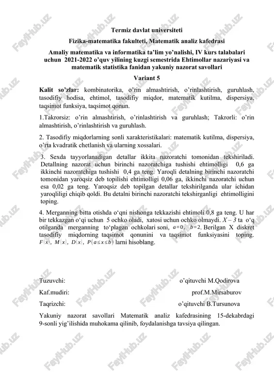 alit so’zlar: tasodifiy hodisa, bernulli formulasi, bog’liqsiz hodisalar,eng ehtimolli son, muhim taqsimotlar, puasson taqsimoti, geometric taqsimot, tasodifiy miqdor, matematik kutilma, dispersiya, taqsimot funksiya, taqsimot qonun. 1.bernulli sxemasi, hodisalar bog’liqsizligi. eng ehtimolli son. 2. ba’zi muhim taqsimotlar: puasson taqsimoti, geometric taqsimot. 3. biror fizikaviy kattalikni bir marta o’lchashda berilgan aniqlikdan katta bo’lgan xatolikka yo’l qo’yilishi ehtimolligi 0,4 ga teng. uchta bog’liq bo’lmagan o’lchash o’tkazildi. bu o’lchashlarning faqat bittasida yo’l qo’yilgan xato berilgan aniqlikdan katta bo’lishi ehtimolligini toping. 4. omborda 12 % nostandart detal bor. tavakkaliga 5 ta detal olinadi. x – olingan detallardan nostandartdetallar soni, . berilgan x diskret tasodifiy miqdorning taqsimot qonunini va taqsimot funksiyasini toping. larni hisoblang. tuzuvchi: o’qituvchi m.qodirova kaf.mudiri: prof.m.mirsaburov taqrizchi: o’qituvchi b.tursunova yakuniy nazorat savollari matematik analiz kafedrasining 15-dekabrdagi 9-sonli yig’ilishida muhokama qilinib, foydalanishga tavsiya qilingan. termiz davlat universiteti fizika-matematika fakulteti, matematik analiz kafedrasi amaliy matematika va informatika ta’lim yo’nalishi, iv kurs talabalari uchun 2021-2022 o’quv …