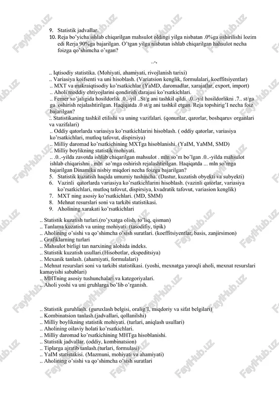 kuzatish va uning mohiyati. .. bosh va tanlama to’plam .. iqtisodiy indekslarning mohiyati. (yakka va umumiy) .. o’zaro bog’lanishning mohiyati. .. dinamika qatorlari xaqida tushuncha .. .0..-yilda korxonada ishlab chiqarilgan maxsulot . mln so’mni tashkil qildi. .0..-yilgi reja . mln so’m qilib belgilandi. reja necha foiz bajarilgan? .. o’sish yoki kamayish surati .. agregat indekslari .. aholi turmush darajasini ifodalovchi ko’rsatkichlar. (turmush tarzi, mehnat faoliyati sifati) .. grafiklarning turlari .. statistika faning predmeti. .. mutloq miqdorlarning mohiyati. .. o’rtacha miqdorlar va ularning ahamiyati .. mutloq qo’shimcha usuli yoki kamayish darajasini aniqlash. .. mht va makraiqtisodiy ko’rsatkichlar. .. aholi sonini o’rganish manbalari. .. mehnat resurslari soni va tarkibi statistikasi .. milliy boylikning statistik mohiyati. .. yaim statistakisi. .. foyda va dvidentning aniqlanishi. .. fermer xo’jaligida . ga yerdan .0..-yilda .8,. st hosil olingan .0..-yida bu ko’rsatgich .0 st edi. .0..-yil rejasida hosildorlikni .%ga oshirish ko’zda to’tilgan edi. fermer xo’jaligida reja necha …