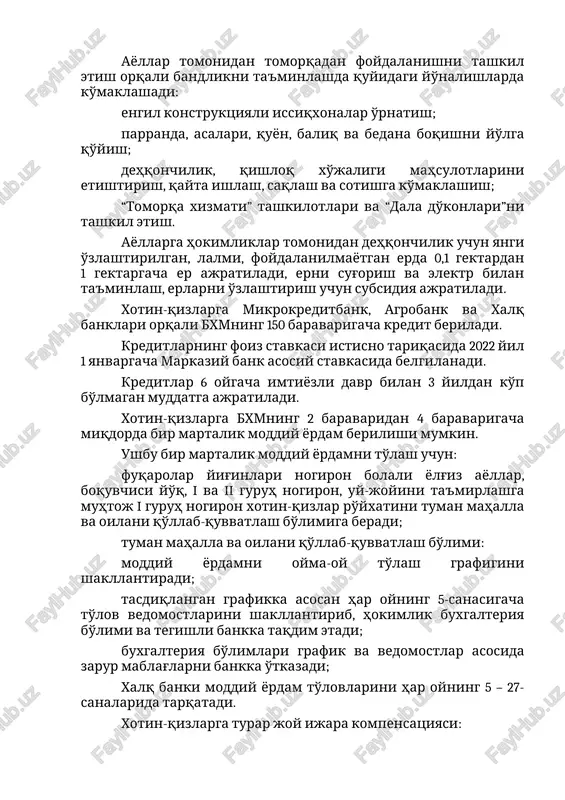 , erlarni o'zlashtirish uchun subsidiya ajratiladi. xotin-qizlarga mikrokreditbank, agrobank va xalq banklari orqali bxmning 150 baravarigacha kredit beriladi. kreditlarning foiz stavkasi istisno tariqasida 2022 yil 1 yanvargacha markaziy bank asosiy stavkasida belgilanadi. kreditlar 6 oygacha imtiyozli davr bilan 3 yildan ko'p bo'lmagan muddatga ajratiladi. xotin-qizlarga bxmning 2 baravaridan 4 baravarigacha miqdorda bir martalik moddiy yordam berilishi mumkin. ushbu bir martalik moddiy yordamni to'lash uchun: fuqarolar yig'inlari nogiron bolali yolg'iz ayollar, boquvchisi yo'q, i va ii guruh nogiron, uy-joyini ta'mirlashga muhtoj i guruh nogiron xotin-qizlar ro'yxatini tuman mahalla va oilani qo'llab-quvvatlash bo'limiga beradi; tuman mahalla va oilani qo'llab-quvvatlash bo'limi: moddiy yordamni oyma-oy to'lash grafigini shakllantiradi; tasdiqlangan grafikka asosan har oyning 5-sanasigacha to'lov vedomostlarini shakllantirib, hokimlik buxgalteriya bo'limi va tegishli bankka taqdim etadi; buxgalteriya bo'limlari grafik va vedomostlar asosida zarur mablag'larni bankka o'tkazadi; xalq banki moddiy yordam to'lovlarini har oyning 5 – 27-sanalarida tarqatadi. xotin-qizlarga turar joy ijara kompensatsiyasi: turar joyning umumiy …