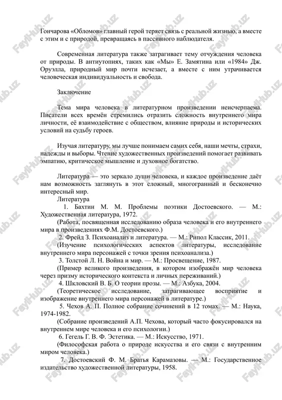 trata svyazi s prirodoy mojet privesti k tragicheskim posledstviyam. v romane i. a. goncharova «oblomov» glavniy geroy teryaet svyaz s realnoy jiznyu, a vmeste s etim i s prirodoy, prevrashayas v passivnogo nablyudatelya. sovremennaya literatura takje zatragivaet temu otchujdeniya cheloveka ot prirodi. v antiutopiyax, takix kak «mi» e. zamyatina ili «1984» dj. oruella, prirodniy mir pochti ischezaet, a vmeste s nim utrachivaetsya chelovecheskaya individualnost i svoboda. zaklyuchenie tema mira cheloveka v literaturnom proizvedenii neischerpaema. pisateli vsex vremyon stremilis otrazit slojnost vnutrennego mira lichnosti, eyo vzaimodeystvie s obshestvom, vliyanie prirodi i istoricheskix usloviy na sudbu geroev. izuchaya literaturu, mi luchshe ponimaem samix sebya, nashi mechti, straxi, nadejdi i vibori. chtenie xudojestvennix proizvedeniy pomogaet razvivat empatiyu, kriticheskoe mishlenie i duxovnoe bogatstvo. literatura — eto zerkalo dushi cheloveka, i kajdoe proizvedenie dayot nam vozmojnost zaglyanut v etot slojniy, mnogogranniy i beskonechno interesniy mir. literatura 1. baxtin m. m. problemi poetiki dostoevskogo. — m.: …