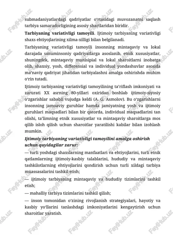 madaniyatining turli yo‘nalishlari, ularning o‘ziga xos xususiyatlarini o‘rgatishni maqsad qilib qo‘yadi. bunda madaniyatning maishiy, jismoniy, ma’naviy, aqliy, moddiy, iqtisodiy, siyosiy, axloqiy yo‘nalishlari nazarda tutiladi. tarbiyaning madaniylashuv tamoyilining amalga oshirilishi umuminsoniy tavsifdagi madaniy qadriyatlarning turli jamiyatlarda farqlanishi sababli qiyinchiliklarga duch kelmoqda. bizning davlatimizda shahar va qishloq aholisi o‘rtasida, shaharda esa turli ijtimoiy-kasbiy guruhdar orasida farqlar mavjud. shu bilan bir vaqtda turli madaniyat va submadaniyatlardagi qadriyatlar o‘rtasidagi muvozanatni saqlash tarbiya samaradorligining asosiy shartlaridan biridir. tarbiyaning variativligi tamoyili. ijtimoiy tarbiyaning variativligi shaxs ehtiyojlarining xilma-xilligi bilan belgilanadi. tarbiyaning variativligi tamoyili insonning mintaqaviy va lokal darajada umuminsoniy qadriyatlarga asoslanib, etnik xususiyatlar, shuningdek, mintaqaviy munisipial va lokal sharoitlarni inobatga olib, shaxsiy, yosh, differensial va individual yondashuvlar asosida ma’naviy qadriyat jihatidan tarbiyalashni amalga oshirishda muhim o‘rin tutadi. ijtimoiy tarbiyaning variativligi tamoyilining ta’riflash imkoniyati va zarurati xx asrning 80-yillari oxiridan boshlab ijtimoiy-siyosiy o‘zgarishlar sababli vujudga keldi (a. g. asmolov). bu o‘zgarishlarni insonning jamoaviy guruhlar hamda jamiyatning yosh va …
