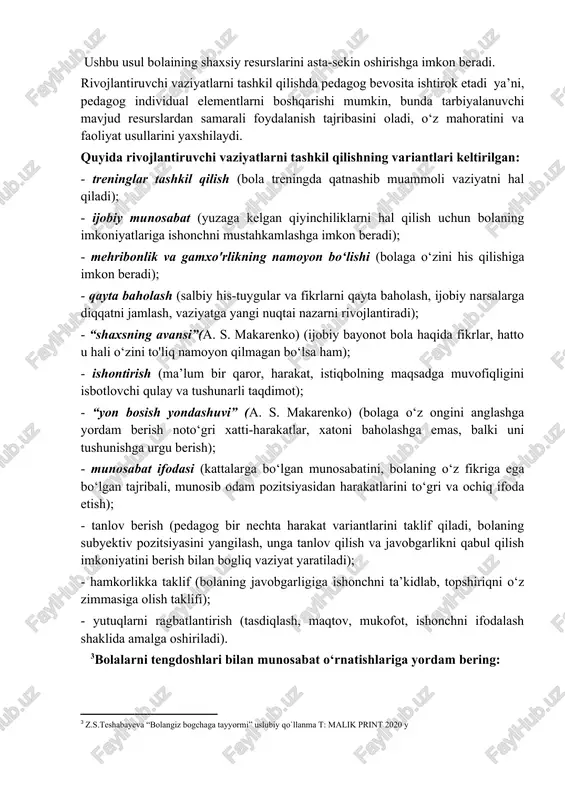 bu yordam eng kam samaradorlikka ega); - “men kabi qiling” tamoyili bo‘yicha yordam berish yoki namunani takrorlash (o‘qituvchi bolaga xulq-atvor, fikrlash, harakat namunalarini va bola uchun ko'rsatmalarni namoyish etadi; bu erda bolaning ijodiy qobiliyatlarini, individualligini rivojlantirish muammosi paydo bo‘ladi); - hamkorlik shaklida yordam berish (bolaga tegishli bo‘lgan muammoli vaziyatni birgalikda muhokama qilishdan iborat); – boshlash (m. montessori usuli, “men uchun hech narsa qilmasdan o‘zim qilishimga yordam bering, yo‘naltiring, qaror qabul qilishga undang, qolganlarini esa men o‘zim qilaman”); - oldini olish (pedagog tomonidan bola rivojlanishining salbiy yo‘nalishlarini bashorat qilish, noto‘gri qadamlarning oldini olish, yetarli yechimlarni tanlashda yordam berish). rivojlantiruvchi vaziyatlarni tashkil qilish usuli: ushbu usul bolaining shaxsiy resurslarini asta-sekin oshirishga imkon beradi. rivojlantiruvchi vaziyatlarni tashkil qilishda pedagog bevosita ishtirok etadi ya’ni, pedagog individual elementlarni boshqarishi mumkin, bunda tarbiyalanuvchi mavjud resurslardan samarali foydalanish tajribasini oladi, o‘z mahoratini va faoliyat usullarini yaxshilaydi. quyida rivojlantiruvchi vaziyatlarni tashkil qilishning variantlari keltirilgan: - treninglar tashkil qilish …