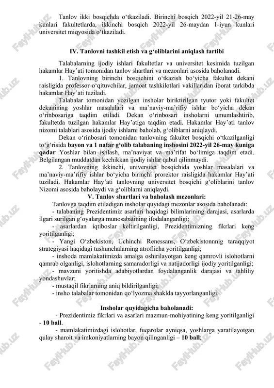r asosida baholanadi: - talabaning prezidentimiz asarlari haqidagi bilimlarining darajasi, asarlarda ilgari surilgan g‘oyalarga munosabatining ifodalanganligi; - asarlardan iqtiboslar keltirilganligi, prezidentimizning fikrlari keng yoritilganligi; - yangi o‘zbekiston, uchinchi renessans, o‘zbekistonnnig taraqqiyot strategiyasi haqidagi tushunchalarning atroflicha yoritilganligi; - inshoda mamlakatimizda amalga oshirilayotgan keng qamrovli islohotlarni qamrab olganligi, islohotlarning samaradorligi va natijadorligi ijodiy yoritilganligi; - mavzuni yoritishda adabiyotlardan foydalanganlik darajasi va tahliliy yondashuvlar; - mustaqil fikrlarning aniq bildirilganligi; - insho talabalar tomonidan qo‘lyozma shaklda tayyorlanganligi. insholar quyidagicha baholanadi: - prezidentimiz fikrlari va asarlari mazmun-mohiyatining keng yoritilganligi - 10 ball. - mamlakatimizdagi islohotlar, fuqarolar ayniqsa, yoshlarga yaratilayotgan qulay sharoit va imkoniyatlarning bayon qilinganligi – 10 ball; - yangi o‘zbekiston, uchinchi renessans, o‘zbekistonnnig taraqqiyot strategiyasi haqidagi bilimlari, vatan taraqqiyotiga munosib ulush qo‘shish bo‘yicha tavsiyalarning mavjudligi – 10 ball; - yoshlarning vatan taraqqiyotiga ulush qo‘shishlariga da’vat qilinganligi va uning ta’sirchanligi – 10 ball. - inshoning uslubiy ravon, imloviy va ishorhaviy xatolardan holi ekanligi – 10 …