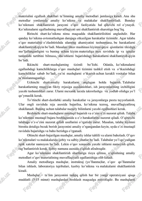 alarni namoyish qilish (ko’rsatish) yordamida talabalarda mashina va mexanizmlar tuzilishini, texnologik jarayonlarni, mehnat harakatlarini muayyan va aniq obrazi shakllanadi. ular unga taqlid qiladilar va o’z harakatlarini qiyoslaydilar. mazkur metodning qo’llanilishi maxsus fanlarni o’qitishda ko’rgazmalik tamoyilining yaqqol namunasi bo’lib hisoblanadi. maxsus fanlar darslarida ko’rsatmali qurollarning turli xil va shakllaridan foydalanish o’qituvchining tushuntirishlarini yaxshi idrok qilish hamda o’zlashtirishlarga, malakalarning mustahkam shakllanishiga yordam beradi. slaydlar, rlakatlar, sxemalar, modellar, maketlarni namoyish qilish bilan bir qatorda harakatdagi ish quroli, asboblar, moslamalar xom-ashyolar, buyumlarning haqiqiy namunalari va hokazolarni ko’rsatish ham katta ahamiyatga ega. 9.4. amaliy metodlar mashqlar, mustaqil topshiriqlar, amaliy va tajriba-sinov ishlari asosida o’quv materialini egallash shakllari ta’limning amaliy metodlari jumlasiga kiradi. ana shu metodlar yordamida amaliy ko’nikma va malakalar shakllantiriladi. bunday ko’nikmani shakllantirish jarayoni o’quv faoliyatida hal qiluvchi rol o’ynaydi. ko’nikmalarni egallashning muvaffaqiyati uni shakllantirish sharoitiga bog’liq. birinchi shart-ko’nikma nima maqsadda shakllantirilishini anglashdir. har qanday ko’nikma-avtomatlashgan darajaga etkazilgan harakatlar tizimidir. agar talaba o’quv materialini …