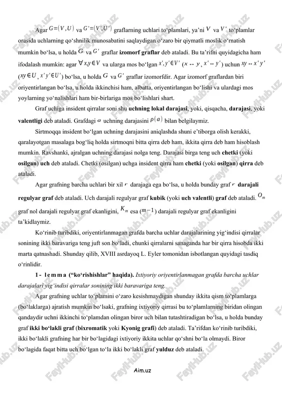 ar ko‘pdir, ya’ni uchlari ta bo‘lgan to‘la orgrafdagi yoylar soni bo‘ladi. agar grafning uchlariga qandaydir belgilar, masalan, sonlari mos qo‘yilgan bo‘lsa, u belgilangan graf deb ataladi. agar va graflarning uchlari to‘plamlari, ya’ni va to‘plamlar orasida uchlarning qo‘shnilik munosabatini saqlaydigan o‘zaro bir qiymatli moslik o‘rnatish mumkin bo‘lsa, u holda va graflar izomorf graflar deb ataladi. bu ta’rifni quyidagicha ham ifodalash mumkin: agar va ularga mos bo‘lgan (, ) uchun (, ) bo‘lsa, u holda va graflar izomorfdir. agar izomorf graflardan biri oriyentirlangan bo‘lsa, u holda ikkinchisi ham, albatta, oriyentirlangan bo‘lishi va ulardagi mos yoylarning yo‘nalishlari ham bir-birlariga mos bo‘lishlari shart. graf uchiga insident qirralar soni shu uchning lokal darajasi, yoki, qisqacha, darajasi, yoki valentligi deb ataladi. grafdagi uchning darajasini bilan belgilaymiz. sirtmoqqa insident bo‘lgan uchning darajasini aniqlashda shuni e’tiborga olish kerakki, qaralayotgan masalaga bog‘liq holda sirtmoqni bitta qirra deb ham, ikkita qirra deb ham hisoblash mumkin. ravshanki, ajralgan uchning darajasi nolga …