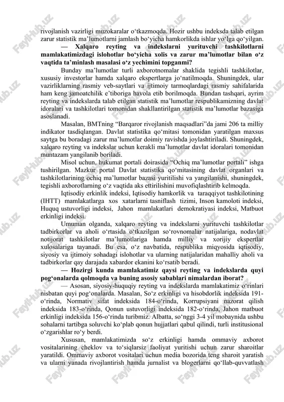 nga qay darajada tayyor? — albatta, bu ko‘p vaqt sarflanadigan, progressiv bilimlarni talab etuvchi yangi jarayonlardan biri. bu, shubhasiz, mas’ul davlat organlarining o‘zlariga biriktirilgan xalqaro reyting va indekslar metodologiyasini izchillik bilan o‘rganish, uni to‘g‘ri talqin qila olgan holda amaliyotga tatbiq eta olish, xalqaro reyting va indeksni beruvchi tashkilot bilan aloqalarni o‘rnata olish bilan bog‘liqdir. reyting va indekslar joylardagi vaziyatga bog‘liq, qonunlarning ijrosiga bog‘liq. ming afsuski, joylardagi hokimliklar yoki davlat organlari vakillarining ba’zida bilib-bilmay aytgan gap-so‘zlari yoki xatti-harakatlari reyting va indekslardagi o‘rnimizga salbiy ta’sir qiladi. shu o‘rinda barcha rahbarlar, ular qaysi darajadagi rahbar bo‘lishidan qat’i nazar, o‘z harakatlarini qonunlarda belgilangan tartibda amalga oshirishlari zarur hisoblanadi. odamlar bilan muloqotlarda esa inson sha’ni va qadr-qimmati hurmat qilinishi shart. boshqaruv sifati indikatorlari, elektron hukumatni rivojlantirish reytingi, “korrupsiyani qabul qilish” indeksi, “logistika samaradorligi” indeksi, jahon bankining statistik salohiyat indeksi. bugungi kunga kelib, har bir tizimdagi ishlarni samarali tashkil etish maqsadida barcha vazirlik va idoralarda xalqaro …