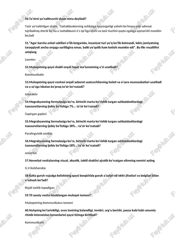 rmulasiga ko‘ra, birinchi marta ko‘rishib turgan suhbatdoshlardagi taassurotlarning ijobiy bo‘lishiga 38%... ta’sir ko‘rsatadi? paralingvistik omillar 56.megrabyanning formulasiga ko‘ra, birinchi marta ko‘rishib turgan suhbatdoshlardagi taassurotlarning ijobiy bo‘lishiga 58%... ta’sir ko‘rsatadi? noverbal 57.noverbal vositalarning vizual, akustik, taktil shaklini ajratib ko‘rsatgan olimning nomini ayting g.v.kolshanskiy 58.katta guruh vujudga kelishining qaysi bosqichida guruh a’zolari ob’ektiv jihatlari va belgilari bilan o’xshash bo’ladi? rejali tarkib topadigan 59.til asosiy vosita hisoblangan muloqot tomoni? muloqotning kommunikatuv tomoni 60.nutqning ko‘tarinkiligi, ovoz tonining balandligi, tembri, urg‘u berishi, pauza kabi kabi umumiy ritmik-intonatsion tomonlarini qaysi tizimga kiritiladi? kommunikativ 61.katta guruh vujudga kelishining qaysi bosqichida guruh a’zolari ushbu guruhga mansubligini anglashi va o’zini shunga mos tutishi kuzatiladi? j «piramida» guruh a’zolari «xavfsizlik texnikasi qoidalari»ni aytishadi 62.individning har qanday sharoitda ham guruh fikriga qarshi turishi fanda qanday ataladi? negatizm 63.o’zbek tilida “moslashuv” ma`nosini anglatadigan tushuncha? adaptatsiya 64.guruhlarni rasmiy va norasmiy guruhlarga bo’lib o’rganishni taklif etgan olim kim ? miyo .e 65.guruh – bu? …