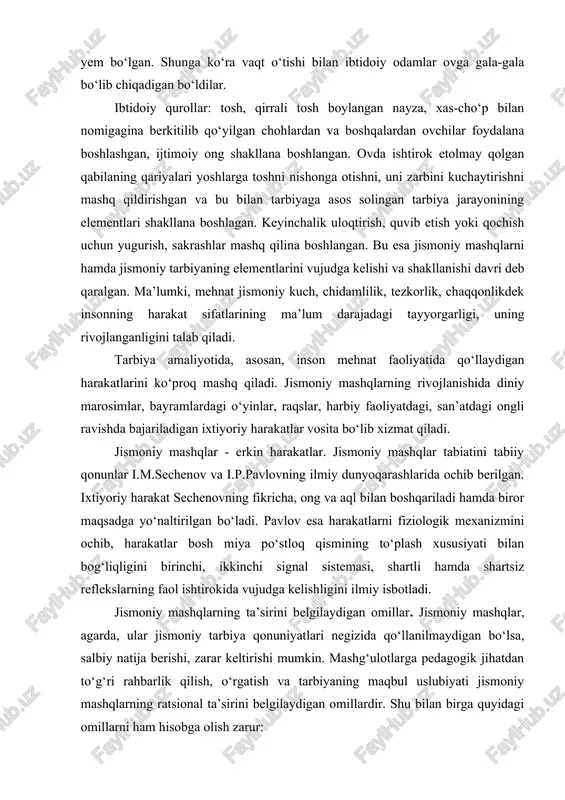a, xas-cho‘p bilan nomigagina berkitilib qo‘yilgan chohlardan va boshqalardan ovchilar foydalana boshlashgan, ijtimoiy ong shakllana boshlangan. ovda ishtirok etolmay qolgan qabilaning qariyalari yoshlarga toshni nishonga otishni, uni zarbini kuchaytirishni mashq qildirishgan va bu bilan tarbiyaga asos solingan tarbiya jarayonining elementlari shakllana boshlagan. keyinchalik uloqtirish, quvib etish yoki qochish uchun yugurish, sakrashlar mashq qilina boshlangan. bu esa jismoniy mashqlarni hamda jismoniy tarbiyaning elementlarini vujudga kelishi va shakllanishi davri deb qaralgan. ma’lumki, mehnat jismoniy kuch, chidamlilik, tezkorlik, chaqqonlikdek insonning harakat sifatlarining ma’lum darajadagi tayyorgarligi, uning rivojlanganligini talab qiladi. tarbiya amaliyotida, asosan, inson mehnat faoliyatida qo‘llaydigan harakatlarini ko‘proq mashq qiladi. jismoniy mashqlarning rivojlanishida diniy marosimlar, bayramlardagi o‘yinlar, raqslar, harbiy faoliyatdagi, san’atdagi ongli ravishda bajariladigan ixtiyoriy harakatlar vosita bo‘lib xizmat qiladi. jismoniy mashqlar - erkin harakatlar. jismoniy mashqlar tabiatini tabiiy qonunlar i.m.sechenov va i.p.pavlovning ilmiy dunyoqarashlarida ochib berilgan. ixtiyoriy harakat sechenovning fikricha, ong va aql bilan boshqariladi hamda biror maqsadga yo‘naltirilgan bo‘ladi. pavlov esa …