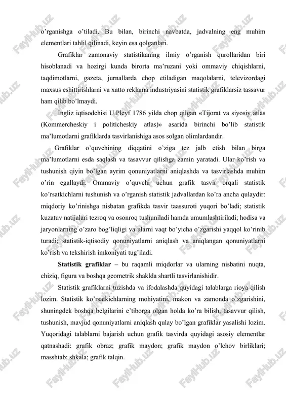 lganlari. grafiklar zamonaviy statistikaning ilmiy o’rganish qurollaridan biri hisoblanadi va hozirgi kunda birorta ma’ruzani yoki ommaviy chiqishlarni, taqdimotlarni, gazeta, jurnallarda chop etiladigan maqolalarni, televizordagi maxsus eshittirishlarni va xatto reklama industriyasini statistik grafiklarsiz tassavur ham qilib bo’lmaydi. ingliz iqtisodchisi u.pleyf 1786 yilda chop qilgan «tijorat va siyosiy atlas (kommercheskiy i politicheskiy atlas)» asarida birinchi bo’lib statistik ma’lumotlarni grafiklarda tasvirlanishiga asos solgan olimlardandir. grafiklar o’quvchining diqqatini o’ziga tez jalb etish bilan birga ma’lumotlarni esda saqlash va tasavvur qilishga zamin yaratadi. ular ko’rish va tushunish qiyin bo’lgan ayrim qonuniyatlarni aniqlashda va tasvirlashda muhim o’rin egallaydi. ommaviy o’quvchi uchun grafik tasvir orqali statistik ko’rsatkichlarni tushunish va o’rganish statistik jadvallardan ko’ra ancha qulaydir: miqdoriy ko’rinishga nisbatan grafikda tasvir taassuroti yuqori bo’ladi; statistik kuzatuv natijalari tezroq va osonroq tushuniladi hamda umumlashtiriladi; hodisa va jaryonlarning o’zaro bog’liqligi va ularni vaqt bo’yicha o’zgarishi yaqqol ko’rinib turadi; statistik-iqtisodiy qonuniyatlarni aniqlash va aniqlangan qonuniyatlarni ko’rish va tekshirish imkoniyati tug’iladi. statistik …