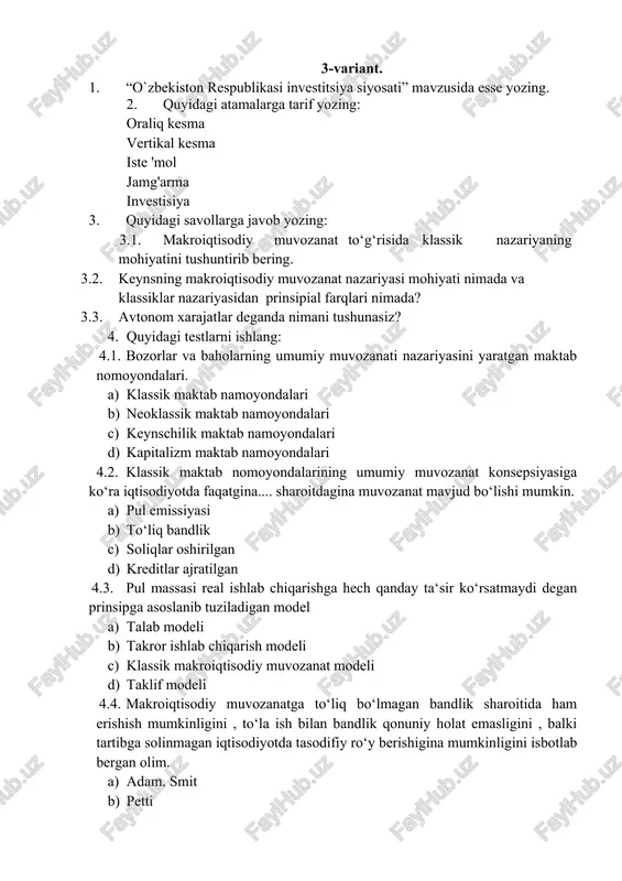 holatini aks ettiradi? a) oraliq kesimi b) klassik kesim c) keyns kesimi d) to`g`ri javob yo`q 4.8. inqirozlarga barham berish, iqtisodiy taraqqiyotni ifodalovchi ko'rsatkichlarni muayyan darajada saqlab turish va iqtisodiyotni sog'lomlashtirish deganda nima tushuniladi. a) iqtisodiy muvozanat b) fiskal siyosat yuritish c) moliyaviy mustaqillik d) makroiqtisodiy barqarorlik 4.9. avtonom iste’mol: a) daromadlar miqdori nolga teng sharoitdagi iste’mol b) daromad va xarajatlar teng bo`lgan sharoitdagi iste’mol c) daromad darajasiga bog`liq bo`lgan iste’mol d) daromadlar oshsa ko`payib boradi 4.10.yangi korxonalar qurish. uzoq muddat xizmat ko'rsatuvchi mashina va asbob-uskunalarni yakuniy sotib olishga hamda shu bilan bog'iiq bo'lgan aylanma kapitalning o'zgarishiga ketgan xarajatlar bu-….. a) jamg`arma b) investitsiya c) iste`mol d) to`g`ri javob yo`q 4-variant. 1. “yalpi talab- yalpi taklif modeli” mavzusida esse yozing. 2. quyidagi atamalarga tarif yozing: iste 'molo'rtacha moyillik iste ’molchegaralangan moyillik jamg'arishga o ‘rtaeha moyillik tasarrufdagi daromad iqtisodiy sikl 3. quyidagi savollarga javob yozing: 3.1. avtonom xarajatlar deganda nimani tushunasiz? …