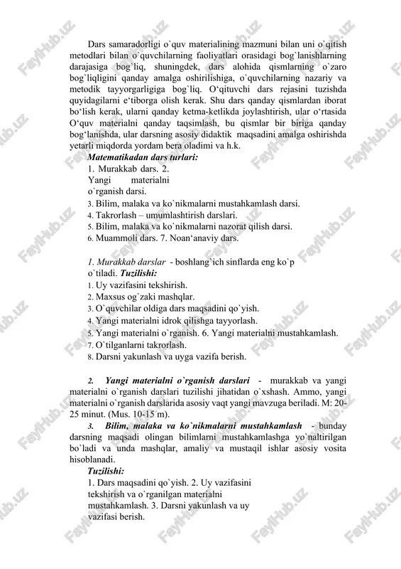 ; o`zi o`qitadigan fanning so`nggi yutuqlarini, pedagogik va metodik nazariyani yaxshi bilish; psixologiya ma'lumotlariga asoslanishi; o`quvchilarning aqliy va axloqiy rivojlanishi usullarini izlashi kerak. 3.matematikadan dars turlari. dars samaradorligi o`quv materialining mazmuni bilan uni o`qitish metodlari bilan o`quvchilarning faoliyatlari orasidagi bog`lanishlarning darajasiga bog`liq, shuningdek, dars alohida qismlarning o`zaro bog`liqligini qanday amalga oshirilishiga, o`quvchilarning nazariy va metodik tayyorgarligiga bog`liq. o‘qituvchi dars rejasini tuzishda quyidagilarni e‘tiborga olish kerak. shu dars qanday qismlardan iborat bo‘lish kerak, ularni qanday ketma-ketlikda joylashtirish, ular o‘rtasida o‘quv materialni qanday taqsimlash, bu qismlar bir biriga qanday bog‘lanishda, ular darsning asosiy didaktik maqsadini amalga oshirishda yetarli miqdorda yordam bera oladimi va h.k. matematikadan dars turlari: 1. murakkab dars. 2. yangi materialni o`rganish darsi. 3. bilim, malaka va ko`nikmalarni mustahkamlash darsi. 4. takrorlash – umumlashtirish darslari. 5. bilim, malaka va ko`nikmalarni nazorat qilish darsi. 6. muammoli dars. 7. noan‘anaviy dars. 1. murakkab darslar - boshlang`ich sinflarda eng ko`p o`tiladi. tuzilishi: 1. …