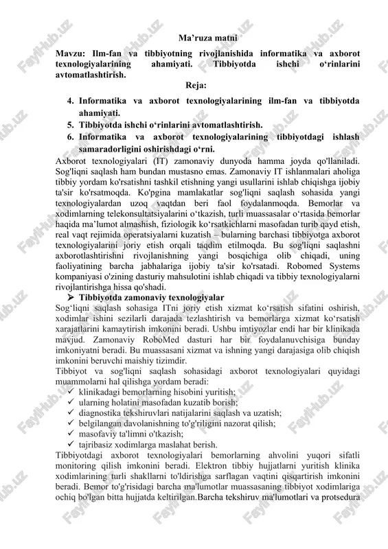 linikadagi bemorlarning hisobini yuritish; · ularning holatini masofadan kuzatib borish; · diagnostika tekshiruvlari natijalarini saqlash va uzatish; · belgilangan davolanishning to'g'riligini nazorat qilish; · masofaviy ta'limni o'tkazish; · tajribasiz xodimlarga maslahat berish. tibbiyotdagi axborot texnologiyalari bemorlarning ahvolini yuqori sifatli monitoring qilish imkonini beradi. elektron tibbiy hujjatlarni yuritish klinika xodimlarining turli shakllarni to'ldirishga sarflagan vaqtini qisqartirish imkonini beradi. bemor to'g'risidagi barcha ma'lumotlar muassasaning tibbiyot xodimlariga ochiq bo'lgan bitta hujjatda keltirilgan.barcha tekshiruv ma'lumotlari va protsedura natijalari to'g'ridan-to'g'ri elektron tibbiy kartaga kiritiladi. bu boshqa mutaxassislarga belgilangan davolash sifatini baholash va diagnostik noaniqliklarni aniqlash imkonini beradi. tibbiyotda it dan foydalanish shifokorlarga har qanday qulay vaqtda onlayn konsultatsiyalar o‘tkazish imkonini beradi. shu bilan birga, tibbiy xizmatlardan foydalanish imkoniyati oshadi. odamlar tajribali shifokorlardan masofadan turib malakali yordam olishlari mumkin. bu, ayniqsa, odamlar uchun zarur: · geografik jihatdan chekka hududlarda yashash; · cheklangan jismoniy imkoniyatlar bilan; · favqulodda vaziyatda; · cheklangan makonda bo'lganlar. sog'liqni saqlash sohasida avtomatlashtirish …