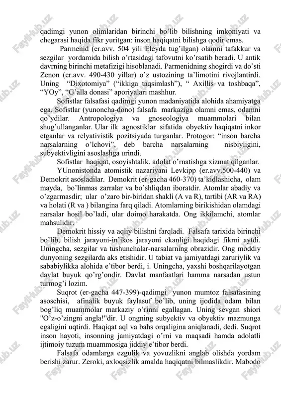 iya falsafasi ta’sirida miloddan avvalgi vi asr oxirida italiya falsafasi shakllandi va u pifagor maktabi va eley maktabida namoyon bo’ldi. miloddan avvalgi 580-500 yillarda yashab ijod etgan pifagor raqamlar borliqning ibtidosi, butun dunyo raqamlar uyg’unligi va o’zaro munosabatidan iborat, deydi. u raqamlarga jon bag’ishlab, turli hodisalar-adolat, aql-idrok, muvaffaqiyat va hokazolar raqamlarga tegishli, deb hisobladi. uningcha, olam qonunlarini bilmoq-ularni boshqaradigan sonlarni bilmoqdir. borliq qarama-qarshiliklardan iborat. pifagor fikricha, demokratiya bu tartibotning buzilishidir. eley falsafiy maktabi vakili ksenofan (eramizdan avvalgi vi-v asrlarda) kichik osiyoda dunyoga kelgan, mazkur maktabini asoslagan. ksenofan ko’pxudolikka hamda insonlarga xos sifatlarni hayvonlarga, o’simlik dunyosiga daxldor, deb biluvchi ta’limotga qarshi chiqib, mifologiyani rad etishga harakat qilgan. u panteyist sifatida tabiatni ilohiylashtiradi. uningcha, tabiat o’zgarmas va harakatsizdir.faylasuf qadimgi yunon olimlaridan birinchi bo’lib bilishning imkoniyati va chegarasi haqida fikr yuritgan: inson haqiqatni bilishga qodir emas. parmenid (er.avv. 504 yili eleyda tug’ilgan) olamni tafakkur va sezgilar yordamida bilish o’rtasidagi tafovutni ko’rsatib beradi. u …