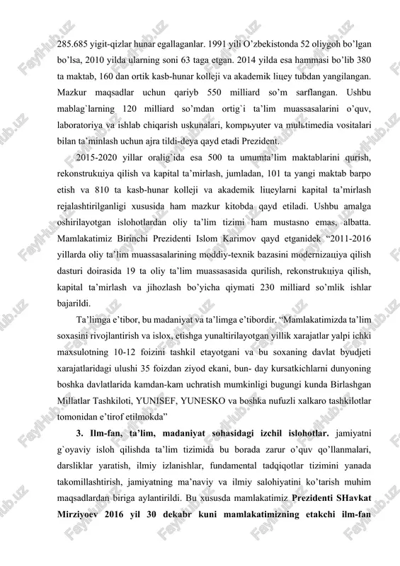 iyotining muhim shartidir…ushbu qonun 1992 yil 2 iyulda qabul qilingan "ta’lim to’g`risida"gi qonundan o’zining mazmun-mohiyatiga ko’ra tubdan farq qilar edi. jumladan 2003 yilda mamlakatda 9702 umumta’lim maktablarida 6 mln. 272000 o’quvchiga 500 ming dan ortiq pedagog o’qituvchilar ta’lim-tarbiya bergan bo’lsa, 51 ta akademik litseylarda 30620 o’quvchi 419 kasb-hunar kollejlarida esa 285.685 yigit-qizlar hunar egallaganlar. 1991 yili o’zbekistonda 52 oliygoh bo’lgan bo’lsa, 2010 yilda ularning soni 63 taga etgan. 2014 yilda esa hammasi bo’lib 380 ta maktab, 160 dan ortik kasb-hunar kolleji va akademik litsey tubdan yangilangan. mazkur maqsadlar uchun qariyb 550 milliard so’m sarflangan. ushbu mablag`larning 120 milliard so’mdan ortig`i ta’lim muassasalarini o’quv, laboratoriya va ishlab chiqarish uskunalari, kompyuter va multimedia vositalari bilan ta’minlash uchun ajra tildi-deya qayd etadi prezident. 2015-2020 yillar oralig`ida esa 500 ta umumta’lim maktablarini qurish, rekonstruktsiya qilish va kapital ta’mirlash, jumladan, 101 ta yangi maktab barpo etish va 810 ta kasb-hunar kolleji va akademik litseylarni kapital …