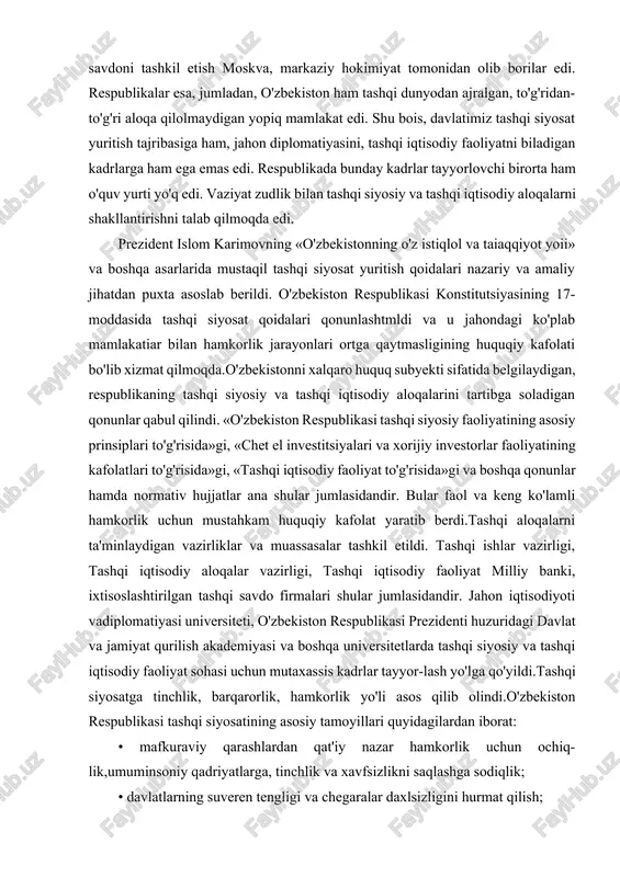 oqa qilolmaydigan yopiq mamlakat edi. shu bois, davlatimiz tashqi siyosat yuritish tajribasiga ham, jahon diplomatiyasini, tashqi iqtisodiy faoliyatni biladigan kadrlarga ham ega emas edi. respublikada bunday kadrlar tayyorlovchi birorta ham o'quv yurti yo'q edi. vaziyat zudlik bilan tashqi siyosiy va tashqi iqtisodiy aloqalarni shakllantirishni talab qilmoqda edi. prezident islom karimovning «o'zbekistonning o'z istiqlol va taiaqqiyot yoii» va boshqa asarlarida mustaqil tashqi siyosat yuritish qoidalari nazariy va amaliy jihatdan puxta asoslab berildi. o'zbekiston respublikasi konstitutsiyasining 17-moddasida tashqi siyosat qoidalari qonunlashtmldi va u jahondagi ko'plab mamlakatiar bilan hamkorlik jarayonlari ortga qaytmasligining huquqiy kafolati bo'lib xizmat qilmoqda.o'zbekistonni xalqaro huquq subyekti sifatida belgilaydigan, respublikaning tashqi siyosiy va tashqi iqtisodiy aloqalarini tartibga soladigan qonunlar qabul qilindi. «o'zbekiston respublikasi tashqi siyosiy faoliyatining asosiy prinsiplari to'g'risida»gi, «chet el investitsiyalari va xorijiy investorlar faoliyatining kafolatlari to'g'risida»gi, «tashqi iqtisodiy faoliyat to'g'risida»gi va boshqa qonunlar hamda normativ hujjatlar ana shular jumlasidandir. bular faol va keng ko'lamli hamkorlik uchun mustahkam huquqiy …