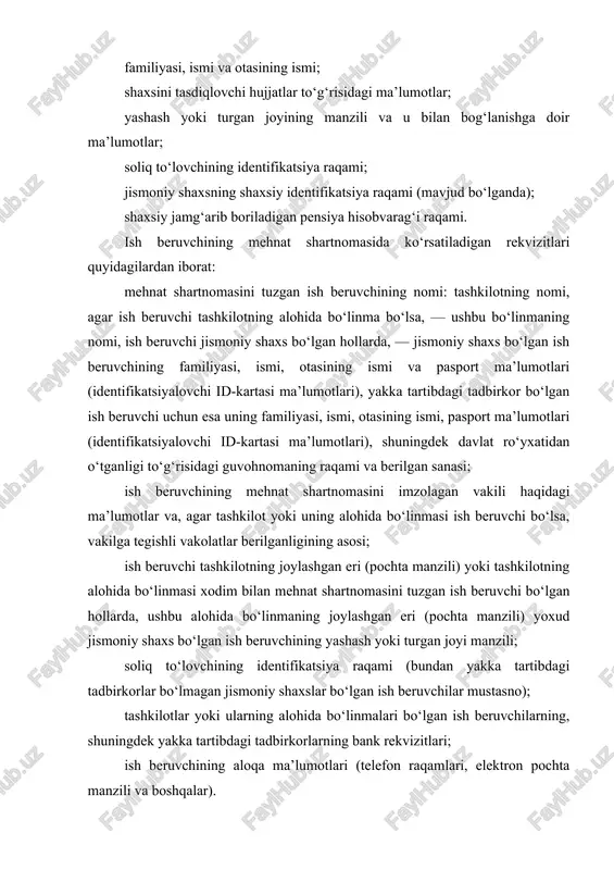 ruvchining mehnat shartnomasini imzolagan vakili haqidagi ma’lumotlar va, agar tashkilot yoki uning alohida bo‘linmasi ish beruvchi bo‘lsa, vakilga tegishli vakolatlar berilganligining asosi; ish beruvchi tashkilotning joylashgan eri (pochta manzili) yoki tashkilotning alohida bo‘linmasi xodim bilan mehnat shartnomasini tuzgan ish beruvchi bo‘lgan hollarda, ushbu alohida bo‘linmaning joylashgan eri (pochta manzili) yoxud jismoniy shaxs bo‘lgan ish beruvchining yashash yoki turgan joyi manzili; soliq to‘lovchining identifikatsiya raqami (bundan yakka tartibdagi tadbirkorlar bo‘lmagan jismoniy shaxslar bo‘lgan ish beruvchilar mustasno); tashkilotlar yoki ularning alohida bo‘linmalari bo‘lgan ish beruvchilarning, shuningdek yakka tartibdagi tadbirkorlarning bank rekvizitlari; ish beruvchining aloqa ma’lumotlari (telefon raqamlari, elektron pochta manzili va boshqalar). agar mehnat shartnomasini tuzishda ushbu moddaning birinchi, ikkinchi va uchinchi qismlarida nazarda tutilgan rekvizitlardan biror-biri shartnomaga kiritilmagan bo‘lsa, bu mehnat shartnomasini tuzilmagan deb e’tirof etish yoki uni bekor qilish uchun asos bo‘lmaydi. mehnat shartnomasi yetishmayotgan rekvizitlar bilan to‘ldirilishi kerak. bunda yetishmayotgan rekvizitlar mehnat shartnomasiga doir yozma shaklda tuziladigan qo‘shimcha kelishuv …