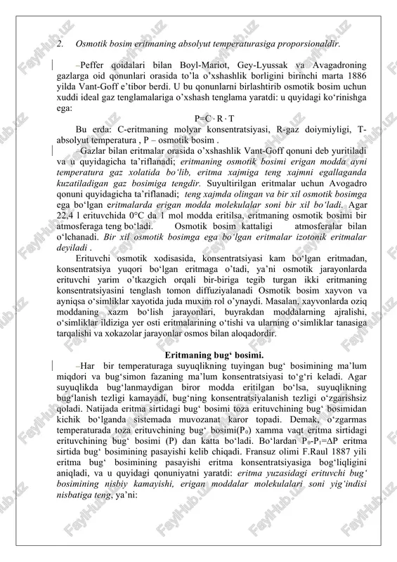 eritmali idish (a)ni tushirsak, erituvchining molekulalari yarim o’tkazgich to‘siq orqali o’ta boshlaydi va natijada ichki idish (a)dagi suyuqlikning satxi ingichka qismi bo‘yicha ko‘tarila boradi. eritmaning bunday ko‘tarilishidan hosil bo‘lgan ustun (h) ning gidrostatik bosimi erituvchinng sirtdan ichkariga kirayotgan molekulalarning yarim utkazuvchi to‘siq orqali sirtqi idishga chiqishga 1 yordam beradi. nixoyat ichki idish (a) da eritmaning ko‘tarilishi to’xtaydi. suyuqlik ko‘tarilgan ustun h eritmaning konsentratsiyasiga va temperaturaga bog‘liq bo’ladi. sistemadagi muvozanat xolatga to‘g‘ri keladigan ushbu gidrostatik bosim osmosning miqdoriy har akteristikasi bo‘lib, osmotik bosimni tashkil qiladi. shunday qilib, osmotik xodisasin tuxtatadigan gidrostatik bosim osmotik bosimga teng bo‘ladi. osmotik bosimni miqdoriy o‘lchamlari birinchi marta v.pfeffer (1877 y) tomonidan o’tkazilgan va u quyidagi qonuniyatni yaratdi: 1. o‘zgarmas temperaturada eritmaning osmotik bosimi erigan modda konsentratsiyasiga to‘g‘ri proporsionaldir. 2. osmotik bosim eritmaning absolyut temperaturasiga proporsionaldir. peffer qoidalari bilan boyl-mariot, gey-lyussak va avagadroning gazlarga oid qonunlari orasida to’la o’xshashlik borligini birinchi marta 1886 yilda vant-goff e’tibor berdi. …