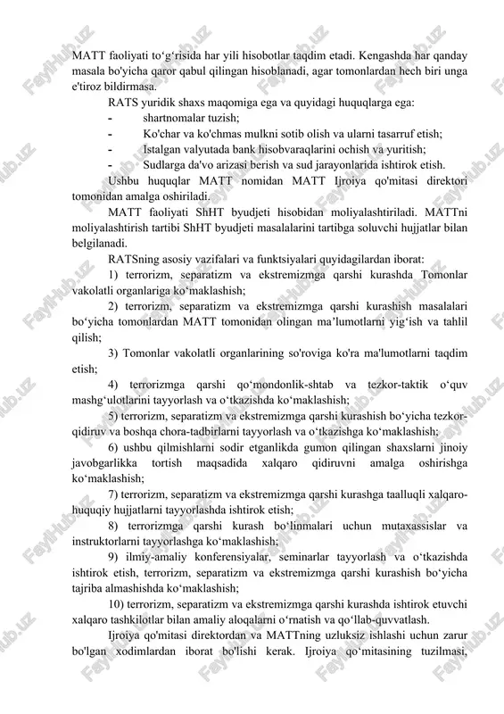 arlari kengashi majlisidan bir oy oldin yig'iladi. tashqi ishlar vazirlari kengashining navbatdan tashqari majlislari kamida ikkita aʼzo davlatning tashabbusi va boshqa barcha aʼzo davlatlar tashqi ishlar vazirlarining roziligi bilan chaqiriladi. kengashning navbatdagi va navbatdan tashqari majlislarini o‘tkazish joyi o‘zaro kelishuv asosida belgilanadi. bishkek shahrida joylashgan 2001-yil 15-iyundagi “terrorizm, separatizm va ekstremizmga qarshi kurash toʻgʻrisida”gi shanxay konventsiyasi ishtirokchi-davlatlarining mintaqaviy aksilterror tuzilmasi shhtning doimiy faoliyat yurituvchi organi hisoblanadi. uning asosiy vazifalari va funksiyalari, shakllantirish va moliyalashtirish tamoyillari, shuningdek, faoliyati tartibi aʼzo davlatlar oʻrtasida tuziladigan alohida xalqaro shartnoma va ular tomonidan qabul qilingan boshqa zarur hujjatlar bilan tartibga solinadi. zarur hollarda shhtga aʼzo davlatlarning davlat rahbarlari kengashi tomonlar hududlarida matt filiallarini tashkil etishi mumkin. matt filiali va unda ishlaydigan shaxslarning maqomi shht va qabul qiluvchi davlat hukumati o'rtasidagi kelishuv bilan belgilanadi. rats terrorizm, separatizm va ekstremizmga qarshi kurashda tomonlarning vakolatli organlari oʻrtasida muvofiqlashtirish va oʻzaro hamkorlikni rivojlantirishga qaratilgan. matt oʻz faoliyatida shht doirasida …