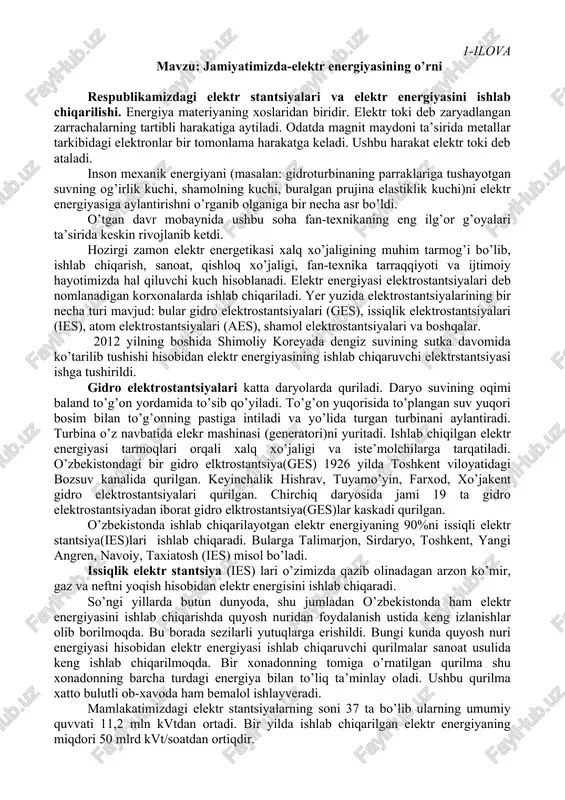 ro elktrostantsiya(ges)lar kaskadi qurilgan. o’zbekistonda ishlab chiqarilayotgan elektr energiyaning 90%ni issiqli elektr stantsiya(ies)lari ishlab chiqaradi. bularga talimarjon, sirdaryo, toshkent, yangi angren, navoiy, taxiatosh (ies) misol bo’ladi. issiqlik elektr stantsiya (ies) lari o’zimizda qazib olinadagan arzon ko’mir, gaz va neftni yoqish hisobidan elektr energisini ishlab chiqaradi. so’ngi yillarda butun dunyoda, shu jumladan o’zbekistonda ham elektr energiyasini ishlab chiqarishda quyosh nuridan foydalanish ustida keng izlanishlar olib borilmoqda. bu borada sezilarli yutuqlarga erishildi. bungi kunda quyosh nuri energiyasi hisobidan elektr energiyasi ishlab chiqaruvchi qurilmalar sanoat usulida keng ishlab chiqarilmoqda. bir xonadonning tomiga o’rnatilgan qurilma shu xonadonning barcha turdagi energiya bilan to’liq ta’minlay oladi. ushbu qurilma xatto bulutli ob-xavoda ham bemalol ishlayveradi. mamlakatimizdagi elektr stantsiyalarning soni 37 ta bo’lib ularning umumiy quvvati 11,2 mln kvtdan ortadi. bir yilda ishlab chiqarilgan elektr energiyaning miqdori 50 mlrd kvt/soatdan ortiqdir. o’zbekistondagi barcha turdagi elektr stantsiyalari yagona bir tizimga birlashtirilgan. bu ularni bir markazdan boshqarish, iste’molchilarni yil fasllari, …