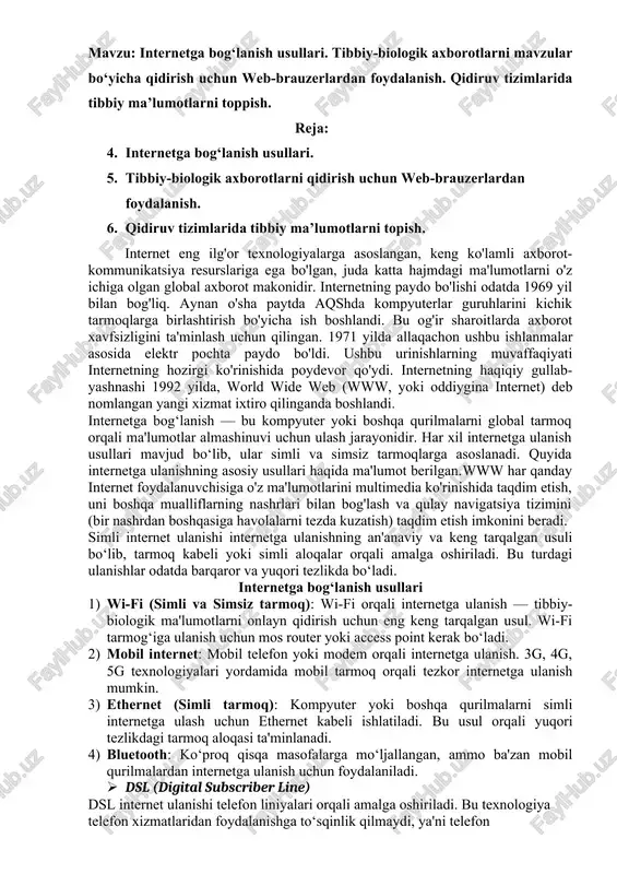 rnetga bog‘lanish usullari 1) wi-fi (simli va simsiz tarmoq): wi-fi orqali internetga ulanish — tibbiy-biologik ma'lumotlarni onlayn qidirish uchun eng keng tarqalgan usul. wi-fi tarmog‘iga ulanish uchun mos router yoki access point kerak bo‘ladi. 2) mobil internet: mobil telefon yoki modem orqali internetga ulanish. 3g, 4g, 5g texnologiyalari yordamida mobil tarmoq orqali tezkor internetga ulanish mumkin. 3) ethernet (simli tarmoq): kompyuter yoki boshqa qurilmalarni simli internetga ulash uchun ethernet kabeli ishlatiladi. bu usul orqali yuqori tezlikdagi tarmoq aloqasi ta'minlanadi. 4) bluetooth: ko‘proq qisqa masofalarga mo‘ljallangan, ammo ba'zan mobil qurilmalardan internetga ulanish uchun foydalaniladi. · dsl (digital subscriber line) dsl internet ulanishi telefon liniyalari orqali amalga oshiriladi. bu texnologiya telefon xizmatlaridan foydalanishga to‘sqinlik qilmaydi, ya'ni telefon qo‘ng‘iroqlari va internetdan bir vaqtning o‘zida foydalanish mumkin. dsl tezligi o‘rtacha, lekin keng tarqalgan va arzon internet variantidir. · afzalliklari: telefon liniyalarini ishlatish mumkin, alohida kabel talab qilinmaydi. · kamchiliklari: tezlik masofaga bog‘liq, ya'ni foydalanuvchi …
