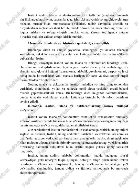 arga mansublikni aks ettiruvchi elementlami (kipa, kashaya, xoch, hijob, yuzning asosiy qismini to‘sib qo‘yuvchi jag‘ ostidan o‘ralgan ro‘mol va boshqalar) qo‘shishga yo‘l qo‘yilmaydi. dam olish kunlari (shanba va yakshanba) erkin ust-boshda (tanani shaffof ko‘rsatib turadigan, yelka, ko‘krak va qorin, tizzadan yuqori qismlari ochiq qoladigan, turli din va konfessiyalar hamda submadaniyatlarga mansublikni aks ettiruvchi kiyimda kelish bundan mustasno) kelishga ruxsat etiladi (rasmiy tadbirlarda ishtirok etishga jalb qilinganlar belgilangan kiyinish tartibiga amal qilgan holda keladi). l2-modda. majlis va yig‘inlarda ishtirok etish institut xodim talaba va doktorantlari turli tadbirlar (majlislar, tantanali yig‘ilishlar, uchrashuvlar, bayramlar)dagi ishtiroki jarayonida so‘zga chiquvchilarga nisbatan hurmat bilan munosabatda bo‘lishlari, tadbir davomida tinchlik va osoyishtalikni saqlashlari shart bo‘lib, raislik qiluvchi va moderatorning ruxsatisiz luqma tashlash va so‘zga chiqish mumkin emas. zarurat tug‘ilganda nutqlar o‘rtasida majlislar zalidan chiqib-kirish mumkin. 13-modda. binolarda yurish-turish qoidalariga amal qilish binolarga kirish va chiqish joylarida, shuningdek, yo‘laklarda talabalar xodimlarni, erkaklar ayollarni, yoshlar esa kattalarni o‘zlaridan oldin …