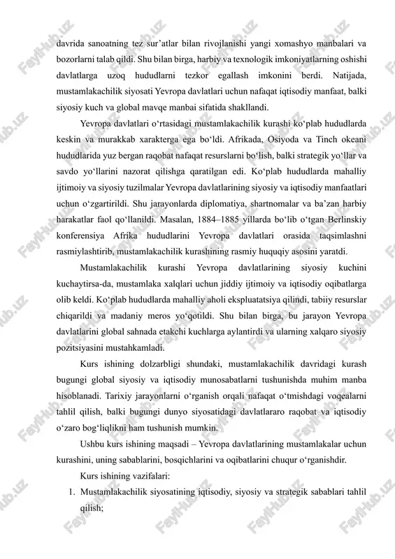 aylantirdi va ularning xalqaro siyosiy pozitsiyasini mustahkamladi. kurs ishining dolzarbligi shundaki, mustamlakachilik davridagi kurash bugungi global siyosiy va iqtisodiy munosabatlarni tushunishda muhim manba hisoblanadi. tarixiy jarayonlarni o‘rganish orqali nafaqat o‘tmishdagi voqealarni tahlil qilish, balki bugungi dunyo siyosatidagi davlatlararo raqobat va iqtisodiy o‘zaro bog‘liqlikni ham tushunish mumkin. ushbu kurs ishining maqsadi – yevropa davlatlarining mustamlakalar uchun kurashini, uning sabablarini, bosqichlarini va oqibatlarini chuqur o‘rganishdir. kurs ishining vazifalari: 1. mustamlakachilik siyosatining iqtisodiy, siyosiy va strategik sabablari tahlil qilish; 2. yevropa davlatlarining mustamlakachilik kurashidagi bosqichlari va usullarini o‘rganish; 3. kurashning ijtimoiy, siyosiy va iqtisodiy oqibatlarini baholash; 4. mustamlakachilik kurashining bugungi global siyosat va iqtisodga ta’sirini aniqlash. tadqiqot predmeti – yevropa davlatlarining mustamlakachilik kurashi, obyekti esa xix–xx asrlar davridagi siyosiy, iqtisodiy va ijtimoiy jarayonlar. tadqiqot metodlari sifatida tarixiy-taqqosiy, hujjatlarni tahlil qilish, statistik va analitik yondashuvlar qo‘llaniladi. 1. yevropa davlatlarining mustamlaka siyosatining shakllanishi xix asrning o‘rtalarida yevropa davlatlari sanoat inqilobi natijasida ishlab chiqarish resurslariga bo‘lgan …