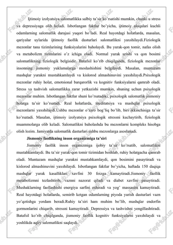 ustahkamlaydi va kislorod almashinuvini yaxshilaydi.psixologik mezonlar ruhiy holat, emotsional barqarorlik va kognitiv funksiyalarni qamrab oladi. stress va tashvish salomatlikka zarar yetkazishi mumkin, shuning uchun psixologik mezonlar muhim. isbotlangan faktlar shuni ko’rsatadiki, psixologik salomatlik jismoniy holatga ta’sir ko’rsatadi. real holatlarda, meditatsiya va mashqlar psixologik mezonlarni yaxshilaydi.ushbu mezonlar o’zaro bog’liq bo’lib, biri ikkinchisiga ta’sir ko’rsatadi. masalan, ijtimoiy izolyatsiya psixologik stressni kuchaytirib, fiziologik muammolarga olib keladi. salomatlikni baholashda bu mezonlarni kompleks hisobga olish lozim. jamiyatda salomatlik dasturlari ushbu mezonlarga asoslanadi. jismoniy faollikning inson organizmiga ta’siri jismoniy faollik inson organizmiga ijobiy ta’sir ko’rsatib, salomatlikni mustahkamlaydi. bu ta’sir yurak-qon tomir tizimidan boshlab, ruhiy holatgacha qamrab oladi. muntazam mashqlar yurakni mustahkamlaydi, qon bosimini pasaytiradi va kislorod almashinuvini yaxshilaydi. isbotlangan faktlar bo’yicha, haftada 150 daqiqa mashqlar yurak kasalliklari xavfini 30 foizga kamaytiradi.jismoniy faollik metabolizmni tezlashtirib, vaznni nazorat qiladi va diabet xavfini pasaytiradi. mushaklarning faollashishi energiya sarfini oshiradi va yog’ massasini kamaytiradi. real hayotdagi holatlarda, semirib ketgan odamlarning …
