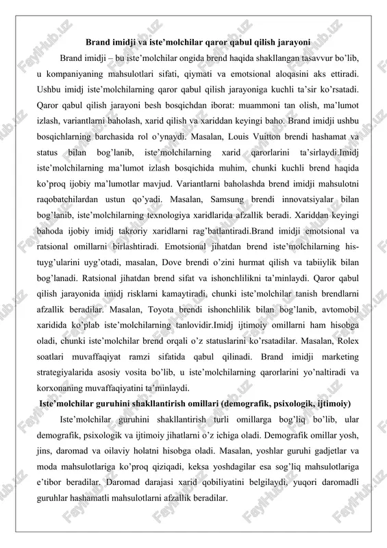 dan ustun qo’yadi. masalan, samsung brendi innovatsiyalar bilan bog’lanib, iste’molchilarning texnologiya xaridlarida afzallik beradi. xariddan keyingi bahoda ijobiy imidj takroriy xaridlarni rag’batlantiradi.brand imidji emotsional va ratsional omillarni birlashtiradi. emotsional jihatdan brend iste’molchilarning his-tuyg’ularini uyg’otadi, masalan, dove brendi o’zini hurmat qilish va tabiiylik bilan bog’lanadi. ratsional jihatdan brend sifat va ishonchlilikni ta’minlaydi. qaror qabul qilish jarayonida imidj risklarni kamaytiradi, chunki iste’molchilar tanish brendlarni afzallik beradilar. masalan, toyota brendi ishonchlilik bilan bog’lanib, avtomobil xaridida ko’plab iste’molchilarning tanlovidir.imidj ijtimoiy omillarni ham hisobga oladi, chunki iste’molchilar brend orqali o’z statuslarini ko’rsatadilar. masalan, rolex soatlari muvaffaqiyat ramzi sifatida qabul qilinadi. brand imidji marketing strategiyalarida asosiy vosita bo’lib, u iste’molchilarning qarorlarini yo’naltiradi va korxonaning muvaffaqiyatini ta’minlaydi. iste’molchilar guruhini shakllantirish omillari (demografik, psixologik, ijtimoiy) iste’molchilar guruhini shakllantirish turli omillarga bog’liq bo’lib, ular demografik, psixologik va ijtimoiy jihatlarni o’z ichiga oladi. demografik omillar yosh, jins, daromad va oilaviy holatni hisobga oladi. masalan, yoshlar guruhi gadjetlar va moda mahsulotlariga …